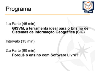 Programa 1.a Parte (45 min): GISVM, a ferramenta ideal para o Ensino de Sistemas de Informação Geográfica (SIG) Intervalo (15 min) 2.a Parte (60 min): Porquê o ensino com Software Livre?! 