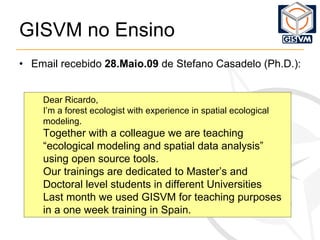 GISVM no Ensino   Email recebido  28.Maio.09  de Stefano Casadelo (Ph.D.): Dear Ricardo, I’m a forest ecologist with experience in spatial ecological modeling. Together with a colleague we are teaching “ecological modeling and spatial data analysis” using open source tools. Our trainings are dedicated to Master’s and Doctoral level students in different Universities Last month we used GISVM for teaching purposes in a one week training in Spain. 