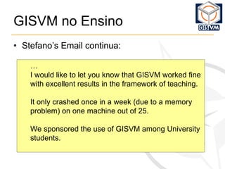 GISVM no Ensino Stefano’s Email continua: … I would like to let you know that GISVM worked fine with excellent results in the framework of teaching. It only crashed once in a week (due to a memory problem) on one machine out of 25. We sponsored the use of GISVM among University students. 