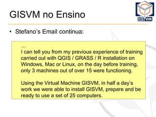 GISVM no Ensino Stefano’s Email continua: … I can tell you from my previous experience of training carried out with QGIS / GRASS / R installation on Windows, Mac or Linux, on the day before training, only 3 machines out of over 15 were functioning. Using the Virtual Machine GISVM, in half a day’s work we were able to install GISVM, prepare and be ready to use a set of 25 computers. 