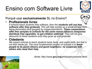 Ensino com Software Livre Porquê usar  exclusivamente  SL no Ensino? Profissionais livres :   If schools teach students free software, then the  students will use free software after they graduate . This will help society as a whole escape from being dominated (and gouged) by megacorporations.  Those corporations offer free samples to schools for the same reason tobacco companies distribute free cigarettes: to get children addicted . They will not give discounts to these students once they grow up and graduate.   Cidadania : We expect schools to teach students basic facts, and useful skills, but that is not their whole job. The most fundamental mission of schools is to  teach people to be good citizens and good neighbors—to cooperate with others who need their help . (fonte: http://www. gnu.org /philosophy/schools.html) 