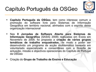 Capítulo Português da OSGeo Capítulo Portug uês  da OSGeo ,  tem como interesse comum a promoção do software livre para Sistemas de Informação Geográfica em território nacional, alinhados com o espírito desta organização internacional Nas  II Jornadas de Software Aberto para Sistemas de Informação Geográfica  (SASIG 2009) realizadas em Évora em Novembro de 2009,  foi proposta a  criação de vários grupos temáticos de trabalho enquadrados , de modo a poder ser desenvolvido um programa de acção multitemático baseado em voluntariado especializado e consentâneo com a filosofia de actuação, missão e objectivos operacionais do Capítulo de Portugal da OSGeo Criação do  Grupo de Trabalho de Ensino e Educação 