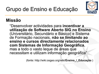 Grupo de Ensino e Educação Missão “ Desenvolver actividades para  incentivar a utilização de Software Aberto SIG no Ensino  (Universitário, Secundário e Básico) e Sistema de Formação nacionais,  não se limitando ao ensino e cursos directamente relacionados com Sistemas de Informação Geográfica , mas a todo o vasto leque de áreas que necessitam e utilizam informação geográfica” (fonte: http://wiki.osgeo.org/wiki/ Ensino_/_Educação  ) 