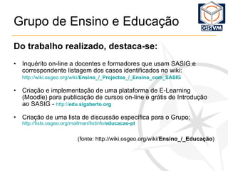 Grupo de Ensino e Educação Do trabalho realizado, destaca-se: Inquérito on-line a docentes e formadores que usam SASIG e correspondente listagem dos casos identificados no wiki: http:// wiki.osgeo.org / wiki / Ensino_ / _Projectos_ / _Ensino_com_SASIG   Criação e implementação de uma plataforma de E-Learning (Moodle) para publicação de cursos on-line e grátis de Introdução ao SASIG -  http:// edu.sigaberto.org   Criação de uma lista de discussão específica para o Grupo: http:// lists.osgeo.org / mailman / listinfo / educacao-pt (fonte: http://wiki.osgeo.org/wiki/ Ensino_/_Educação ) 