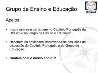 Grupo de Ensino e Educação Apelos Inscrevam-se e participem no Capítulo Português da OSGeo e no Grupo de Ensino e Educação. Recebam as novidades inscrevendo-se nas listas de discussão do Capitulo Português e do Grupo de Educação. Contem com o nosso apoio  !!! 