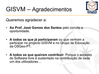 GISVM –  Agradecimentos Queremos agradecer a: Ao Prof. José Gomes dos Santos  pelo convite e oportunidade. A todos os que já participaram  ou que venham a participar no projecto GISVM e no Grupo de Educação da OSGeo-PT. A todos os que queiram contribuir . Porque o sucesso do Software livre é sustentado na contribuição de cada um dos utilizadores… 