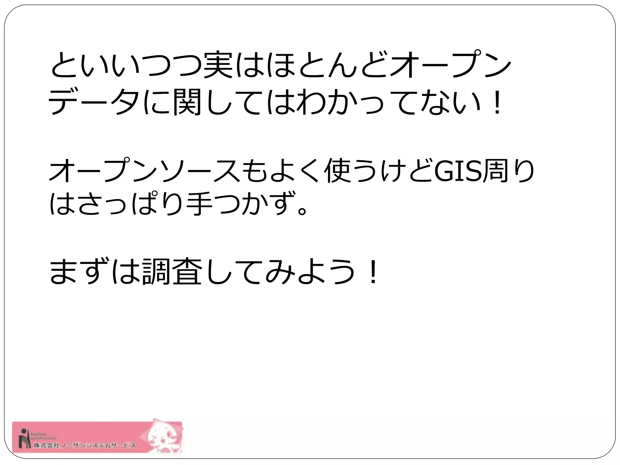 といいつつ実はほとんどオープン 
データに関してはわかってない！ 
オープンソースもよく使うけどGIS周り 
はさっぱり手つかず。 
まずは調査してみよう！ 
 