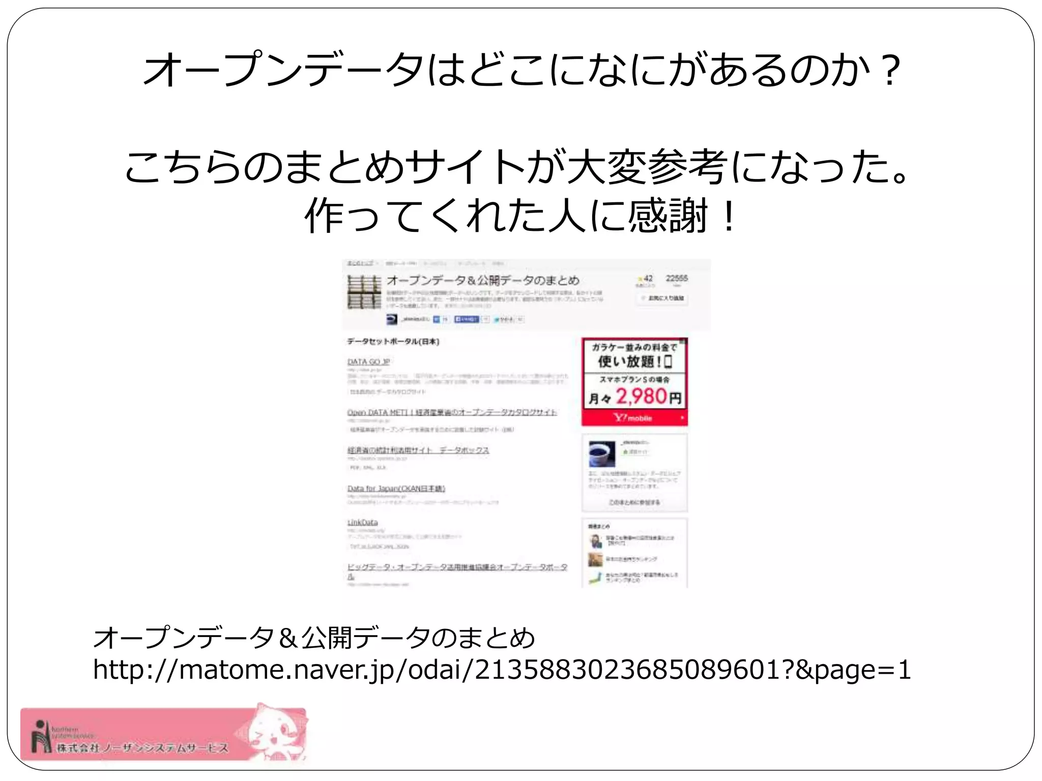 オープンデータはどこになにがあるのか？ 
こちらのまとめサイトが大変参考になった。 
作ってくれた人に感謝！ 
オープンデータ＆公開データのまとめ 
http://matome.naver.jp/odai/2135883023685089601?&page=1 
 