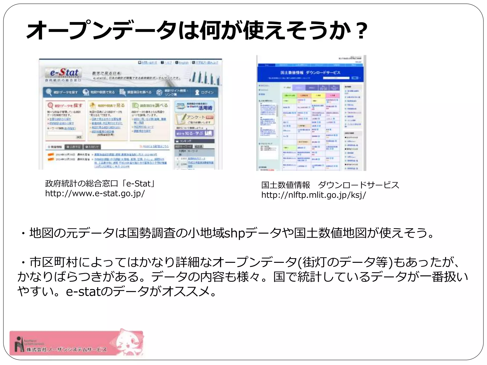 オープンデータは何が使えそうか？ 
政府統計の総合窓口「e-Stat」 
http://www.e-stat.go.jp/ 
国土数値情報ダウンロードサービス 
http://nlftp.mlit.go.jp/ksj/ 
・地図の元データは国勢調査の小地域shpデータや国土数値地図が使えそう。 
・市区町村によってはかなり詳細なオープンデータ(街灯のデータ等)もあったが、 
かなりばらつきがある。データの内容も様々。国で統計しているデータが一番扱い 
やすい。e-statのデータがオススメ。 
 