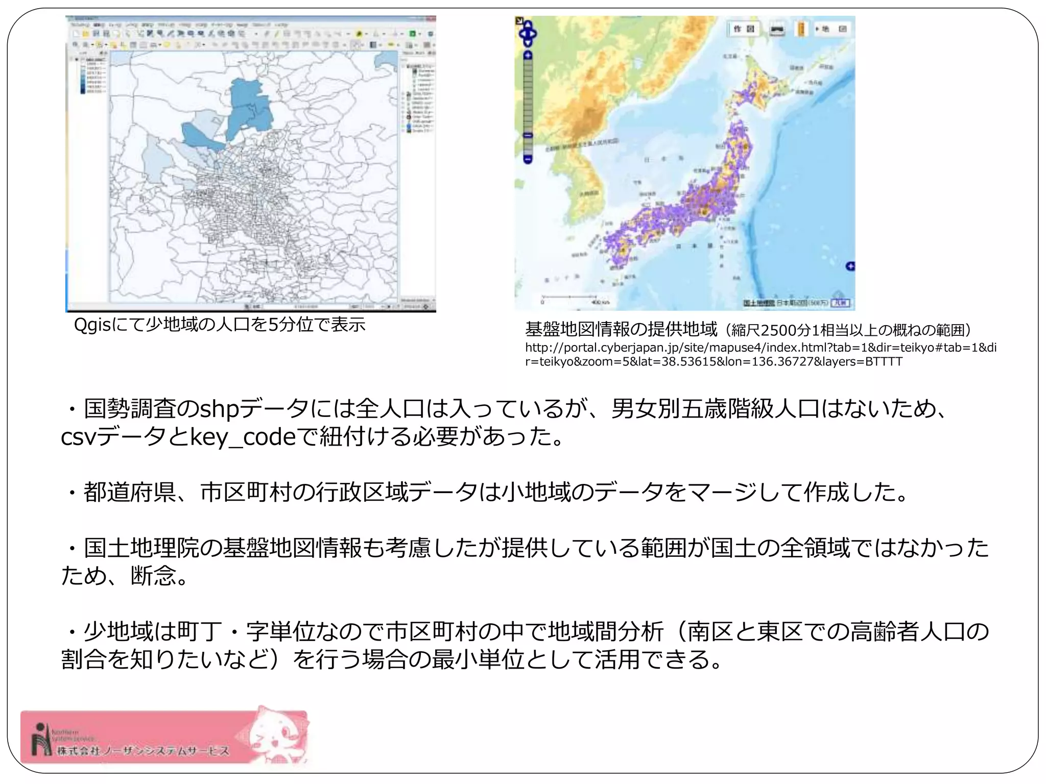 Qgisにて少地域の人口を5分位で表示基盤地図情報の提供地域（縮尺2500分1相当以上の概ねの範囲） 
http://portal.cyberjapan.jp/site/mapuse4/index.html?tab=1&dir=teikyo#tab=1&di 
r=teikyo&zoom=5&lat=38.53615&lon=136.36727&layers=BTTTT 
・国勢調査のshpデータには全人口は入っているが、男女別五歳階級人口はないため、 
csvデータとkey_codeで紐付ける必要があった。 
・都道府県、市区町村の行政区域データは小地域のデータをマージして作成した。 
・国土地理院の基盤地図情報も考慮したが提供している範囲が国土の全領域ではなかった 
ため、断念。 
・少地域は町丁・字単位なので市区町村の中で地域間分析（南区と東区での高齢者人口の 
割合を知りたいなど）を行う場合の最小単位として活用できる。 
 