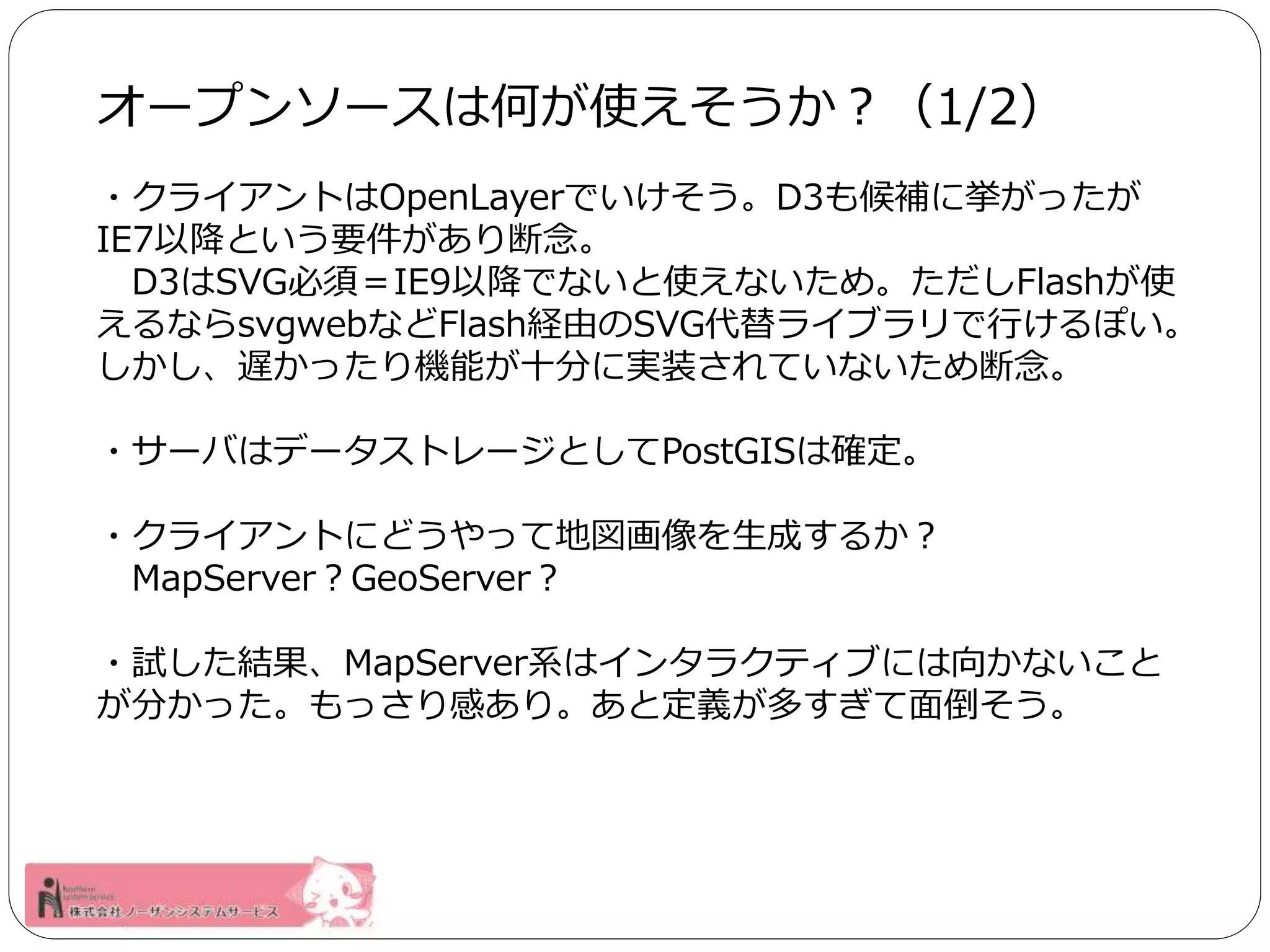 オープンソースは何が使えそうか？（1/2） 
・クライアントはOpenLayerでいけそう。D3も候補に挙がったが 
IE7以降という要件があり断念。 
D3はSVG必須＝IE9以降でないと使えないため。ただしFlashが使 
えるならsvgwebなどFlash経由のSVG代替ライブラリで行けるぽい。 
しかし、遅かったり機能が十分に実装されていないため断念。 
・サーバはデータストレージとしてPostGISは確定。 
・クライアントにどうやって地図画像を生成するか？ 
MapServer？GeoServer？ 
・試した結果、MapServer系はインタラクティブには向かないこと 
が分かった。もっさり感あり。あと定義が多すぎて面倒そう。 
 