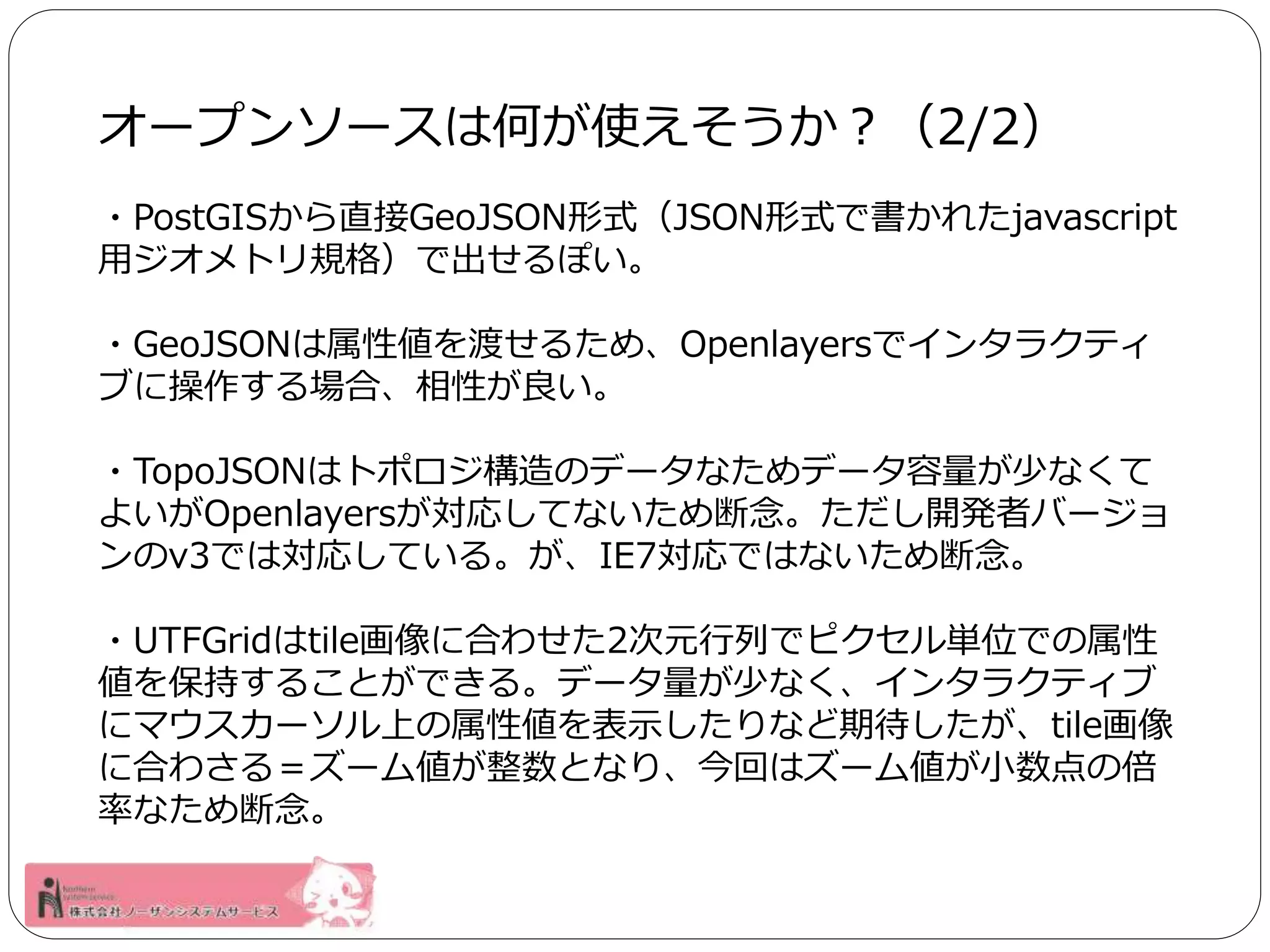 オープンソースは何が使えそうか？（2/2） 
・PostGISから直接GeoJSON形式（JSON形式で書かれたjavascript 
用ジオメトリ規格）で出せるぽい。 
・GeoJSONは属性値を渡せるため、Openlayersでインタラクティ 
ブに操作する場合、相性が良い。 
・TopoJSONはトポロジ構造のデータなためデータ容量が少なくて 
よいがOpenlayersが対応してないため断念。ただし開発者バージョ 
ンのv3では対応している。が、IE7対応ではないため断念。 
・UTFGridはtile画像に合わせた2次元行列でピクセル単位での属性 
値を保持することができる。データ量が少なく、インタラクティブ 
にマウスカーソル上の属性値を表示したりなど期待したが、tile画像 
に合わさる＝ズーム値が整数となり、今回はズーム値が小数点の倍 
率なため断念。 
 