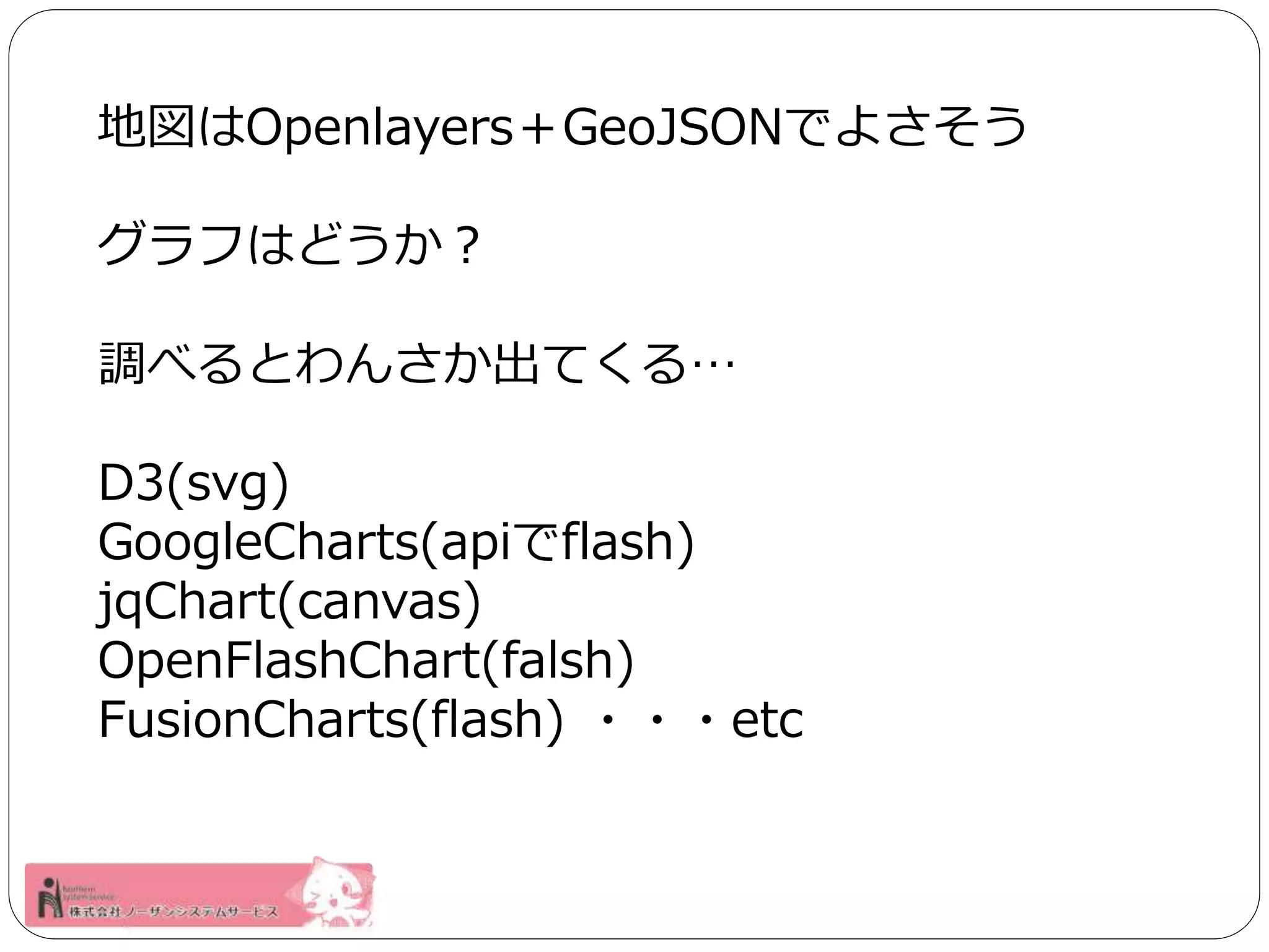 地図はOpenlayers＋GeoJSONでよさそう 
グラフはどうか？ 
調べるとわんさか出てくる… 
D3(svg) 
GoogleCharts(apiでflash) 
jqChart(canvas) 
OpenFlashChart(falsh) 
FusionCharts(flash) ・・・etc 
 