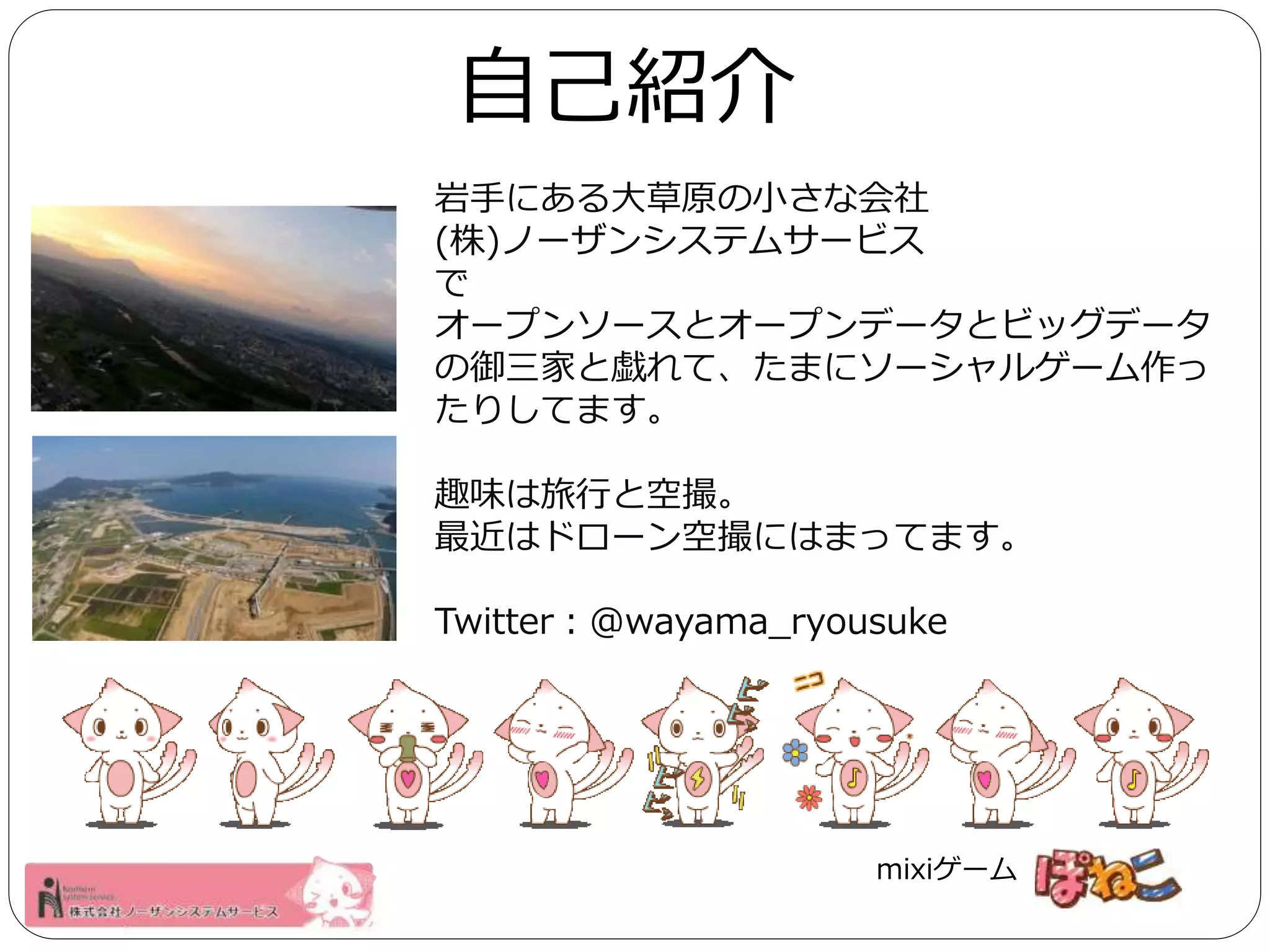 自己紹介 
岩手にある大草原の小さな会社 
(株)ノーザンシステムサービス 
で 
オープンソースとオープンデータとビッグデータ 
の御三家と戯れて、たまにソーシャルゲーム作っ 
たりしてます。 
趣味は旅行と空撮。 
最近はドローン空撮にはまってます。 
Twitter：@wayama_ryousuke 
mixiゲーム 
 