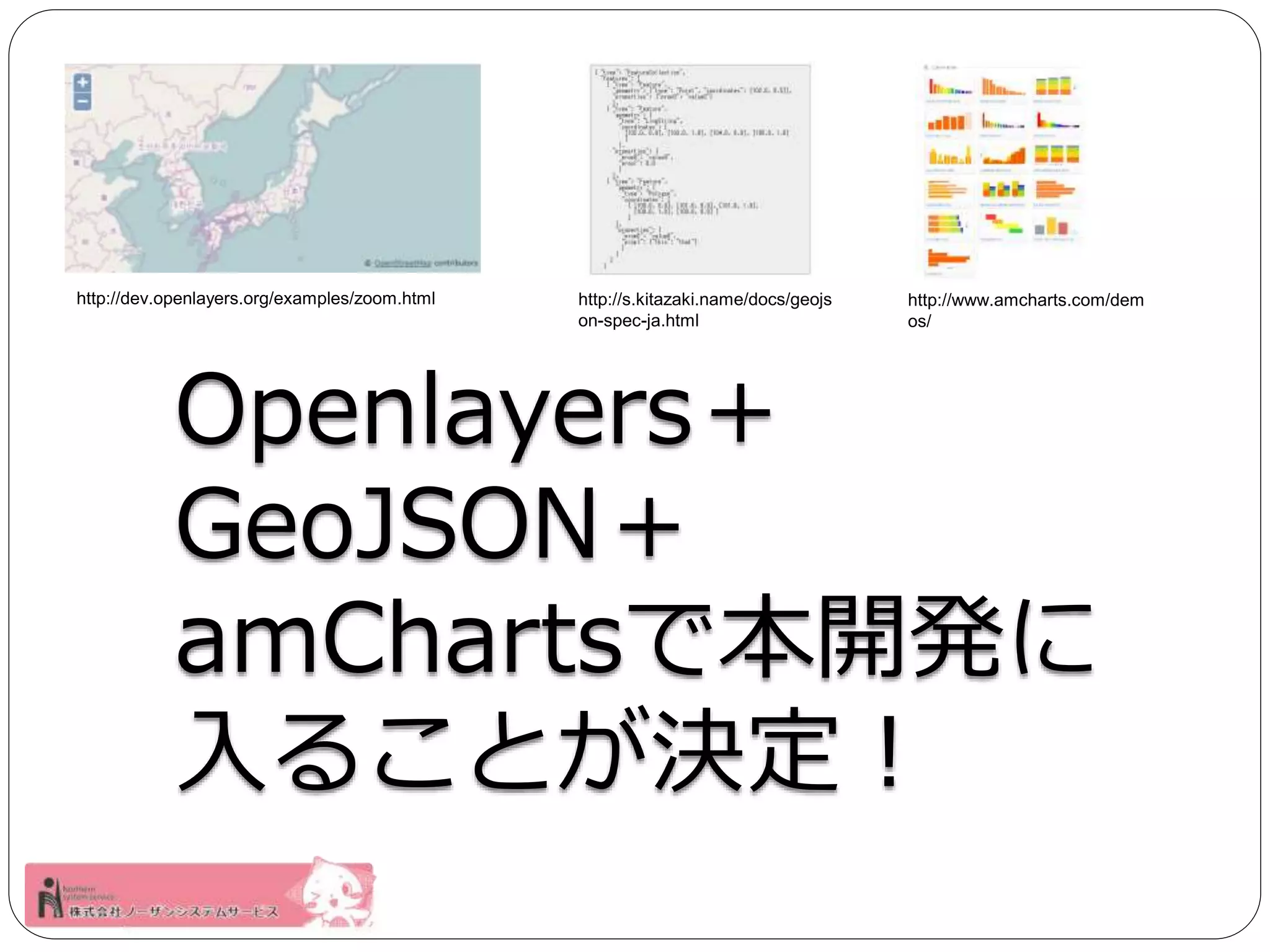 http://dev.openlayers.org/examples/zoom.html http://www.amcharts.com/dem 
os/ 
http://s.kitazaki.name/docs/geojs 
on-spec-ja.html 
Openlayers＋ 
GeoJSON＋ 
amChartsで本開発に 
入ることが決定！ 
 