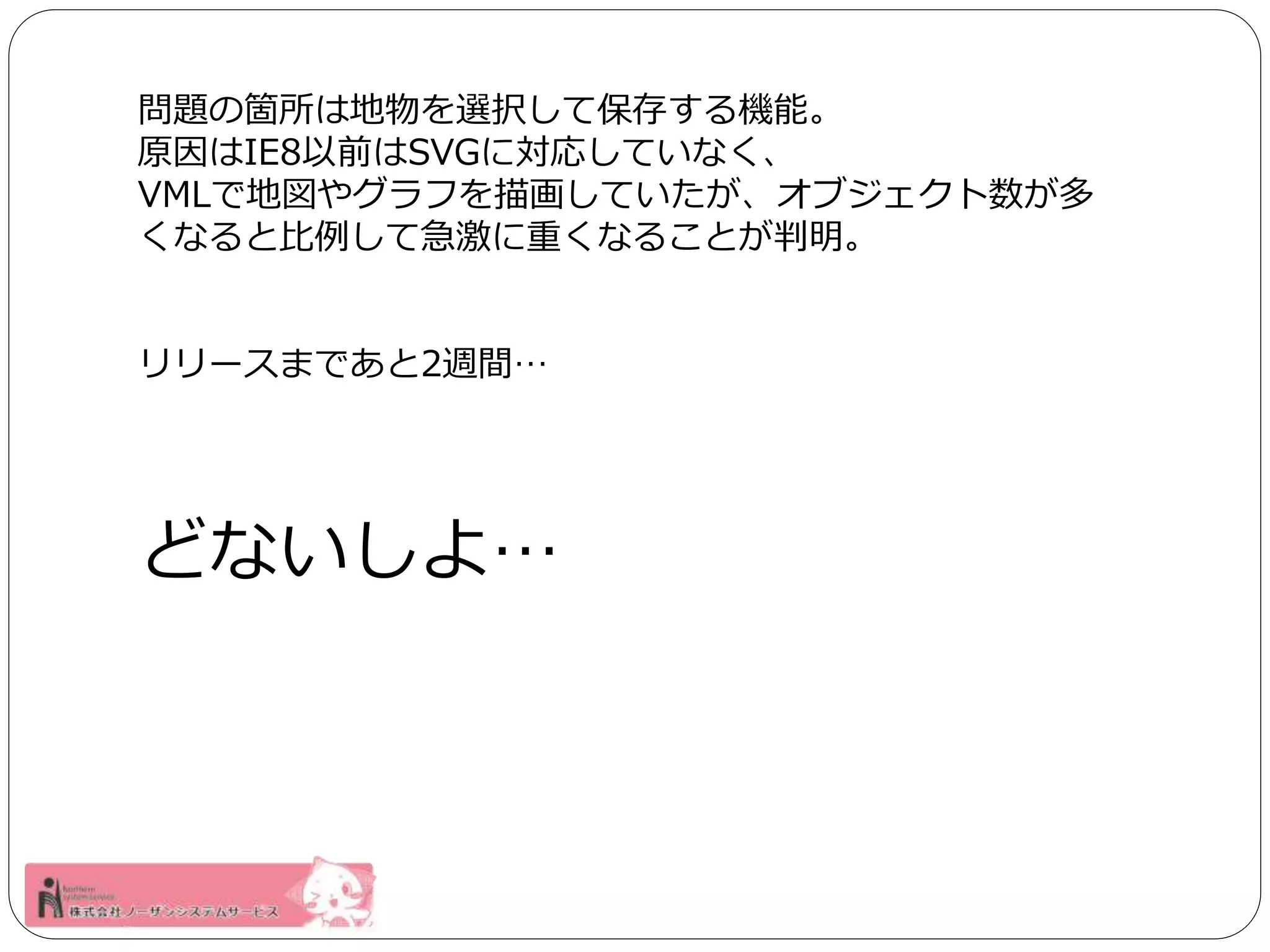 問題の箇所は地物を選択して保存する機能。 
原因はIE8以前はSVGに対応していなく、 
VMLで地図やグラフを描画していたが、オブジェクト数が多 
くなると比例して急激に重くなることが判明。 
リリースまであと2週間… 
どないしよ… 
 