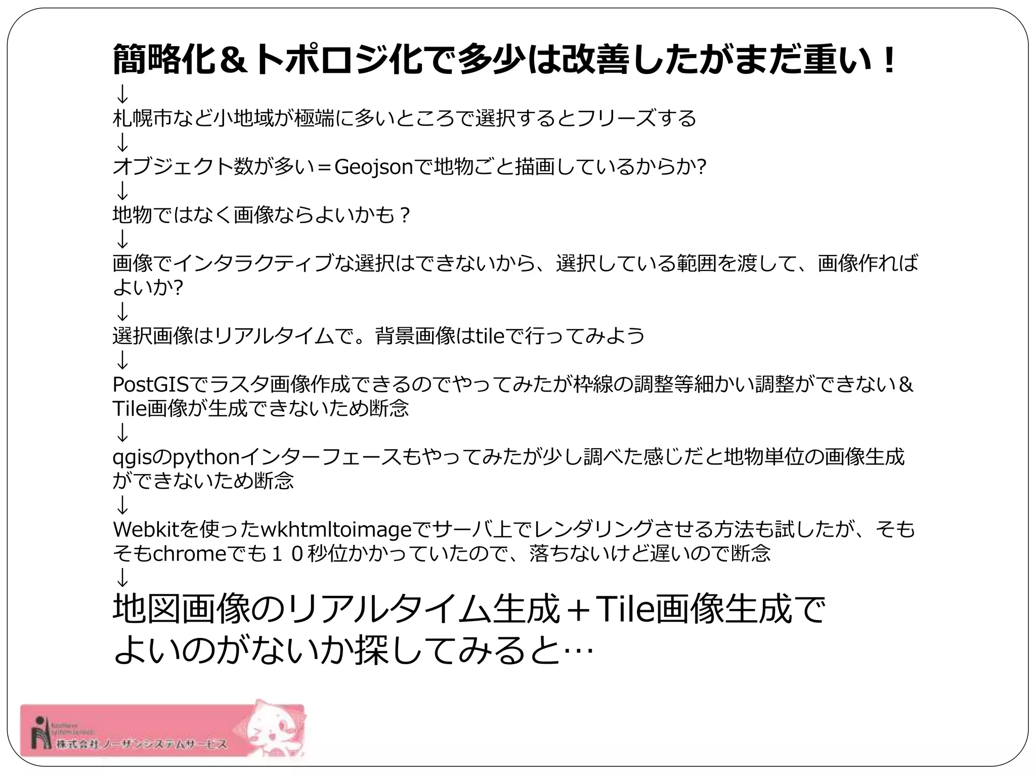 簡略化＆トポロジ化で多少は改善したがまだ重い！ 
↓ 
札幌市など小地域が極端に多いところで選択するとフリーズする 
↓ 
オブジェクト数が多い＝Geojsonで地物ごと描画しているからか? 
↓ 
地物ではなく画像ならよいかも？ 
↓ 
画像でインタラクティブな選択はできないから、選択している範囲を渡して、画像作れば 
よいか? 
↓ 
選択画像はリアルタイムで。背景画像はtileで行ってみよう 
↓ 
PostGISでラスタ画像作成できるのでやってみたが枠線の調整等細かい調整ができない＆ 
Tile画像が生成できないため断念 
↓ 
qgisのpythonインターフェースもやってみたが少し調べた感じだと地物単位の画像生成 
ができないため断念 
↓ 
Webkitを使ったwkhtmltoimageでサーバ上でレンダリングさせる方法も試したが、そも 
そもchromeでも１０秒位かかっていたので、落ちないけど遅いので断念 
↓ 
地図画像のリアルタイム生成＋Tile画像生成で 
よいのがないか探してみると… 
 