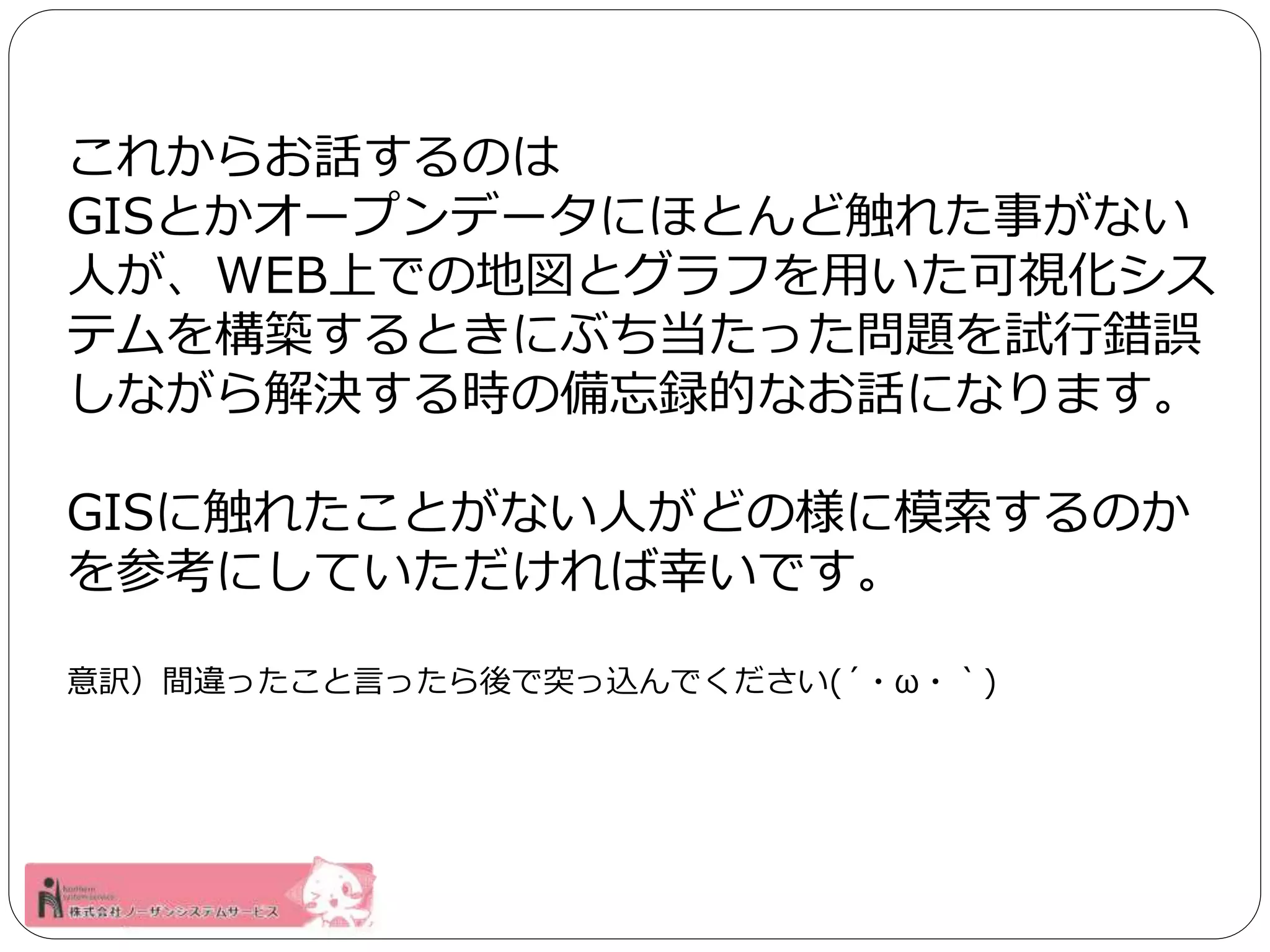 これからお話するのは 
GISとかオープンデータにほとんど触れた事がない 
人が、WEB上での地図とグラフを用いた可視化シス 
テムを構築するときにぶち当たった問題を試行錯誤 
しながら解決する時の備忘録的なお話になります。 
GISに触れたことがない人がどの様に模索するのか 
を参考にしていただければ幸いです。 
意訳）間違ったこと言ったら後で突っ込んでください(´・ω・｀) 
 
