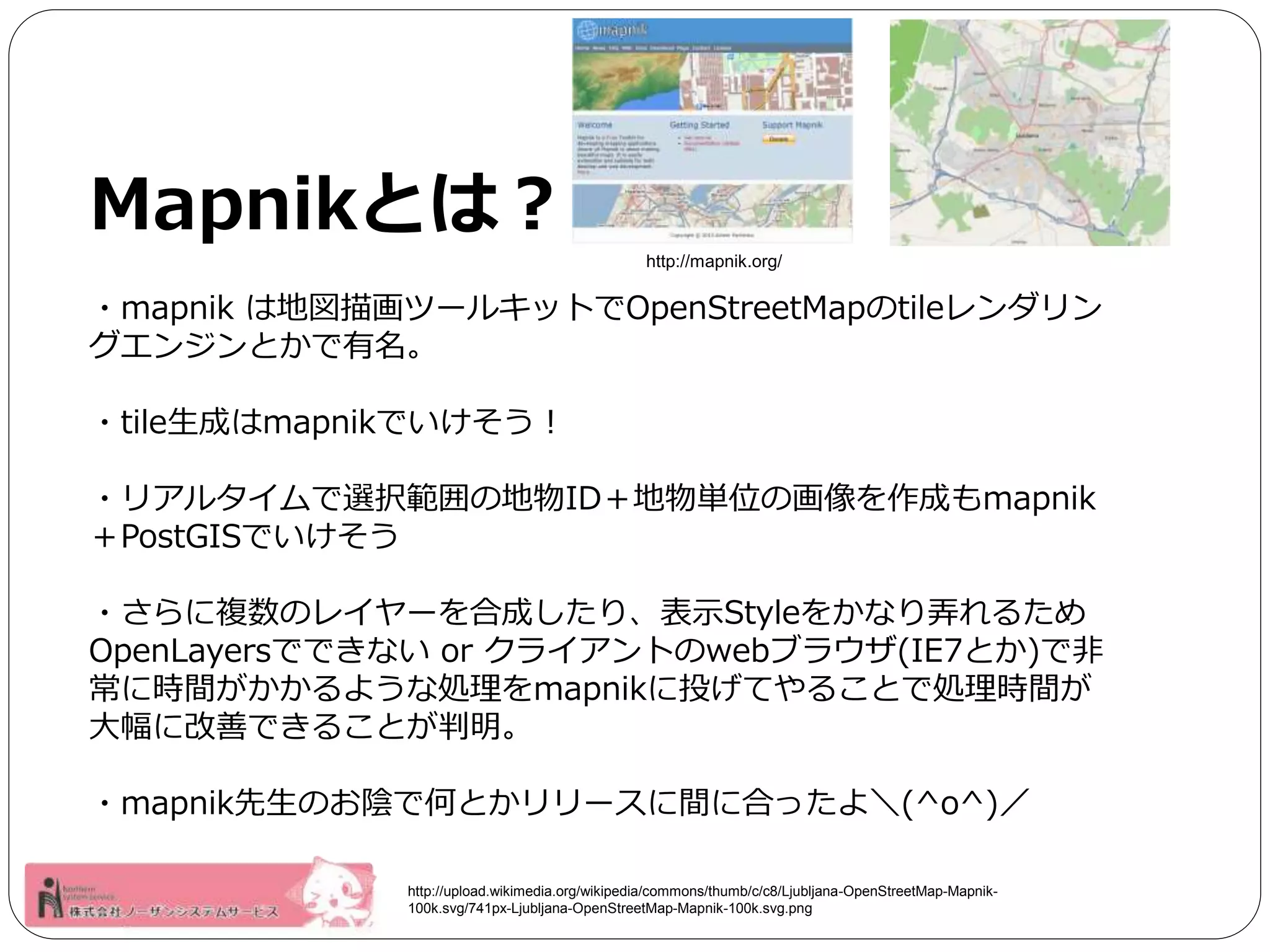 Mapnikとは？ 
http://mapnik.org/ 
・mapnik は地図描画ツールキットでOpenStreetMapのtileレンダリン 
グエンジンとかで有名。 
・tile生成はmapnikでいけそう！ 
・リアルタイムで選択範囲の地物ID＋地物単位の画像を作成もmapnik 
＋PostGISでいけそう 
・さらに複数のレイヤーを合成したり、表示Styleをかなり弄れるため 
OpenLayersでできないor クライアントのwebブラウザ(IE7とか)で非 
常に時間がかかるような処理をmapnikに投げてやることで処理時間が 
大幅に改善できることが判明。 
・mapnik先生のお陰で何とかリリースに間に合ったよ＼(^o^)／ 
http://upload.wikimedia.org/wikipedia/commons/thumb/c/c8/Ljubljana-OpenStreetMap-Mapnik- 
100k.svg/741px-Ljubljana-OpenStreetMap-Mapnik-100k.svg.png 
 