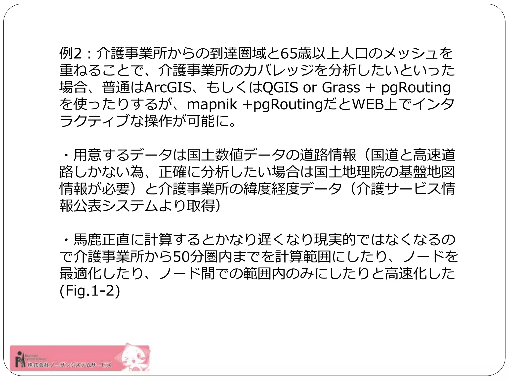 例2：介護事業所からの到達圏域と65歳以上人口のメッシュを 
重ねることで、介護事業所のカバレッジを分析したいといった 
場合、普通はArcGIS、もしくはQGIS or Grass + pgRouting 
を使ったりするが、mapnik +pgRoutingだとWEB上でインタ 
ラクティブな操作が可能に。 
・用意するデータは国土数値データの道路情報（国道と高速道 
路しかない為、正確に分析したい場合は国土地理院の基盤地図 
情報が必要）と介護事業所の緯度経度データ（介護サービス情 
報公表システムより取得） 
・馬鹿正直に計算するとかなり遅くなり現実的ではなくなるの 
で介護事業所から50分圏内までを計算範囲にしたり、ノードを 
最適化したり、ノード間での範囲内のみにしたりと高速化した 
(Fig.1-2) 
 