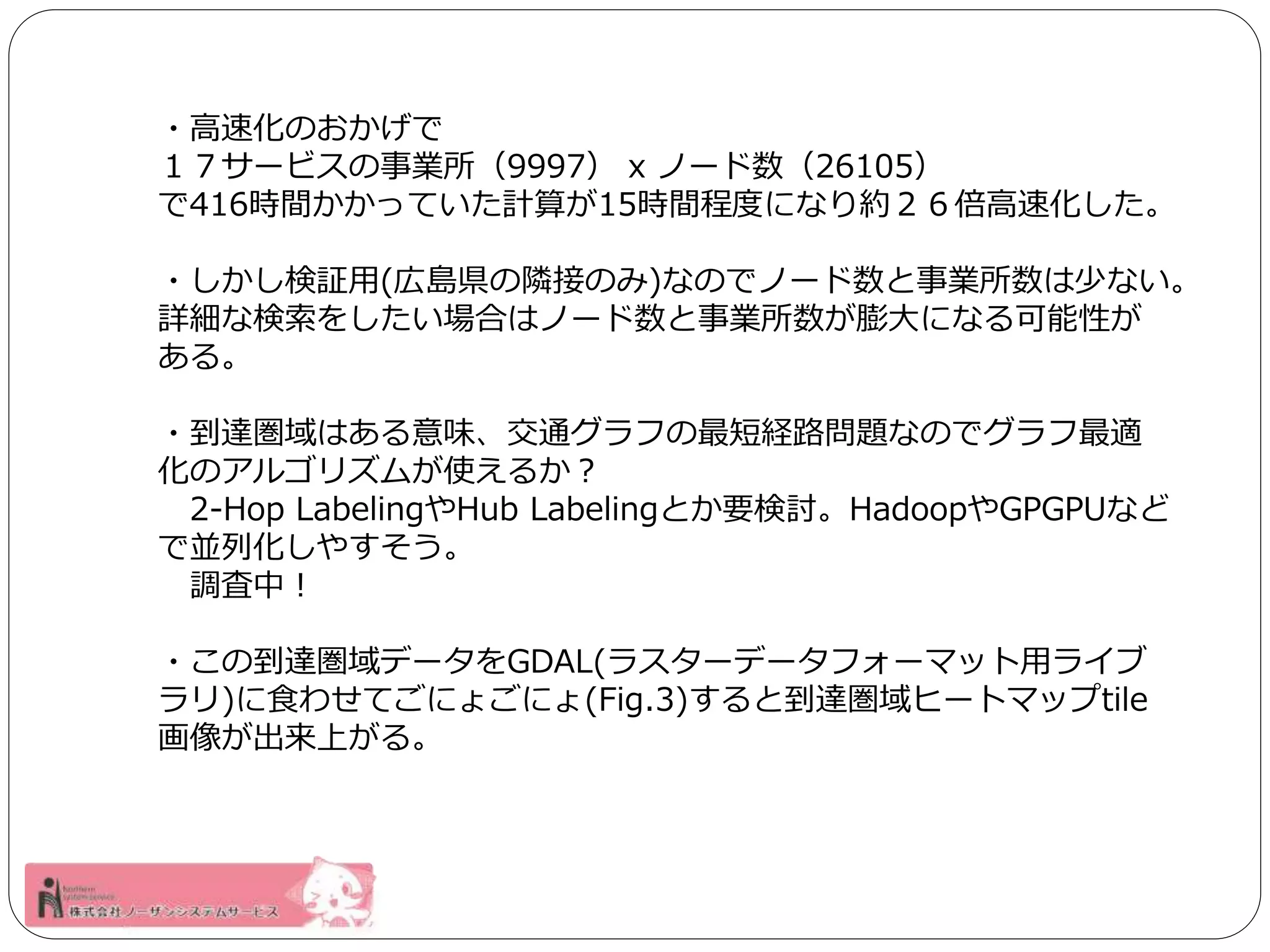 ・高速化のおかげで 
１７サービスの事業所（9997） x ノード数（26105） 
で416時間かかっていた計算が15時間程度になり約２６倍高速化した。 
・しかし検証用(広島県の隣接のみ)なのでノード数と事業所数は少ない。 
詳細な検索をしたい場合はノード数と事業所数が膨大になる可能性が 
ある。 
・到達圏域はある意味、交通グラフの最短経路問題なのでグラフ最適 
化のアルゴリズムが使えるか？ 
2-Hop LabelingやHub Labelingとか要検討。HadoopやGPGPUなど 
で並列化しやすそう。 
調査中！ 
・この到達圏域データをGDAL(ラスターデータフォーマット用ライブ 
ラリ)に食わせてごにょごにょ(Fig.3)すると到達圏域ヒートマップtile 
画像が出来上がる。 
 