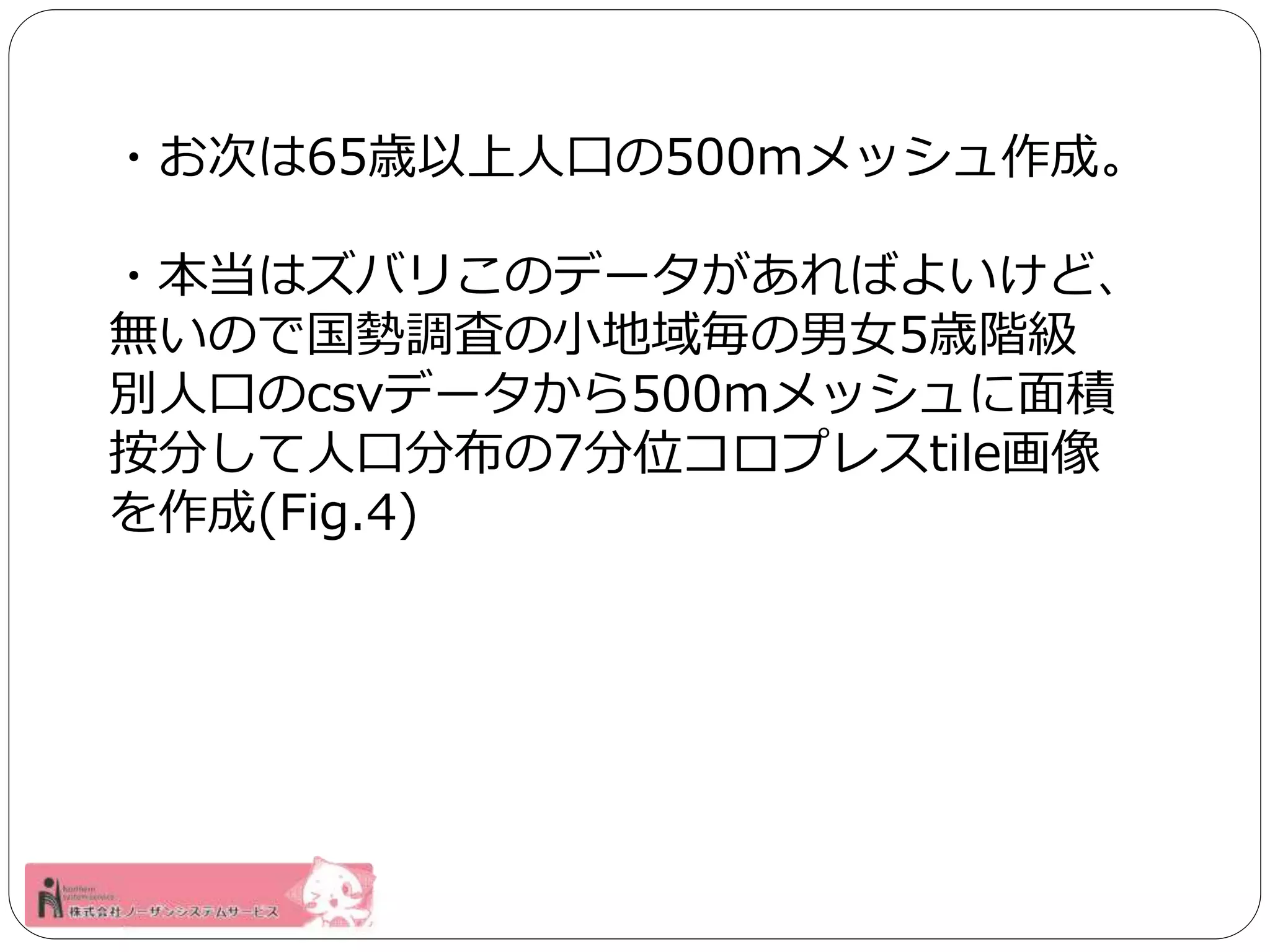 ・お次は65歳以上人口の500mメッシュ作成。 
・本当はズバリこのデータがあればよいけど、 
無いので国勢調査の小地域毎の男女5歳階級 
別人口のcsvデータから500mメッシュに面積 
按分して人口分布の7分位コロプレスtile画像 
を作成(Fig.4) 
 