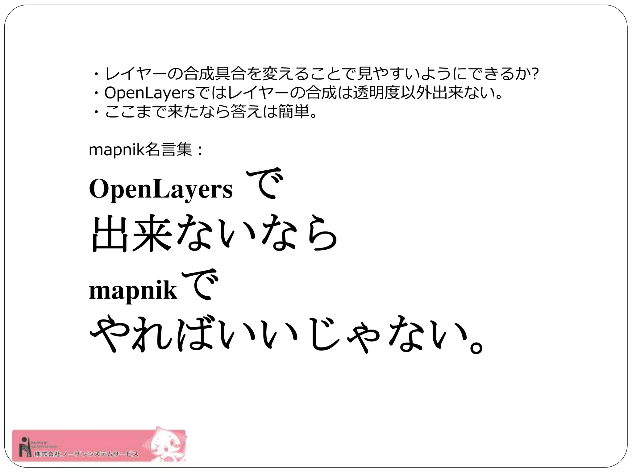 ・レイヤーの合成具合を変えることで見やすいようにできるか? 
・OpenLayersではレイヤーの合成は透明度以外出来ない。 
・ここまで来たなら答えは簡単。 
mapnik名言集： 
OpenLayers で 
出来ないなら 
mapnikで 
やればいいじゃない。 
 
