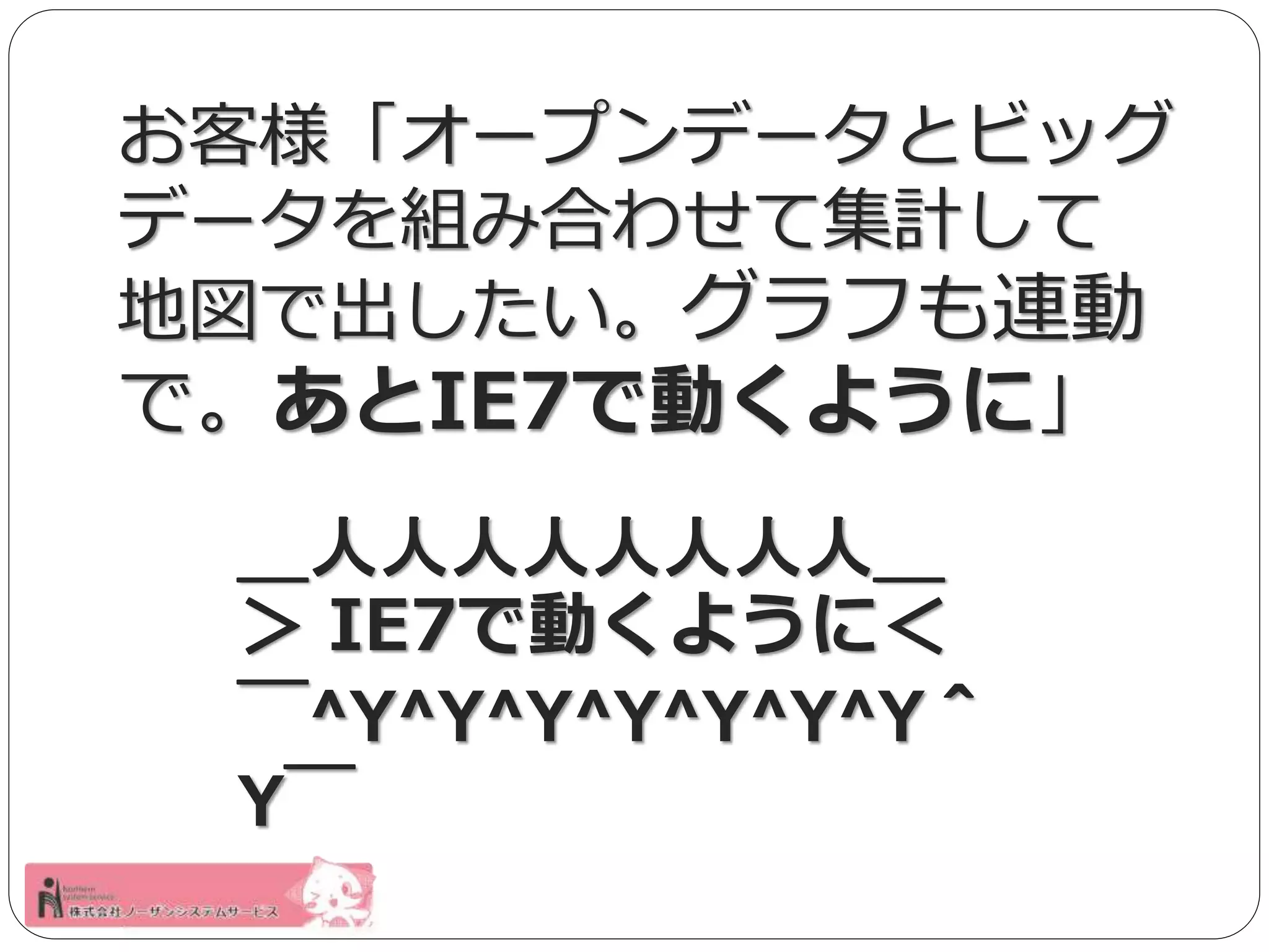 お客様「オープンデータとビッグ 
データを組み合わせて集計して 
地図で出したい。グラフも連動 
で。あとIE7で動くように」 
＿人人人人人人人人＿ 
＞ IE7で動くように＜ 
￣^Y^Y^Y^Y^Y^Y^Y＾ 
Y￣ 
 