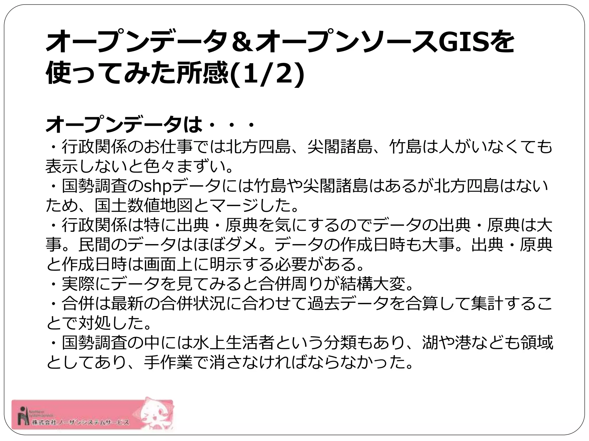 オープンデータ＆オープンソースGISを 
使ってみた所感(1/2) 
オープンデータは・・・ 
・行政関係のお仕事では北方四島、尖閣諸島、竹島は人がいなくても 
表示しないと色々まずい。 
・国勢調査のshpデータには竹島や尖閣諸島はあるが北方四島はない 
ため、国土数値地図とマージした。 
・行政関係は特に出典・原典を気にするのでデータの出典・原典は大 
事。民間のデータはほぼダメ。データの作成日時も大事。出典・原典 
と作成日時は画面上に明示する必要がある。 
・実際にデータを見てみると合併周りが結構大変。 
・合併は最新の合併状況に合わせて過去データを合算して集計するこ 
とで対処した。 
・国勢調査の中には水上生活者という分類もあり、湖や港なども領域 
としてあり、手作業で消さなければならなかった。 
 