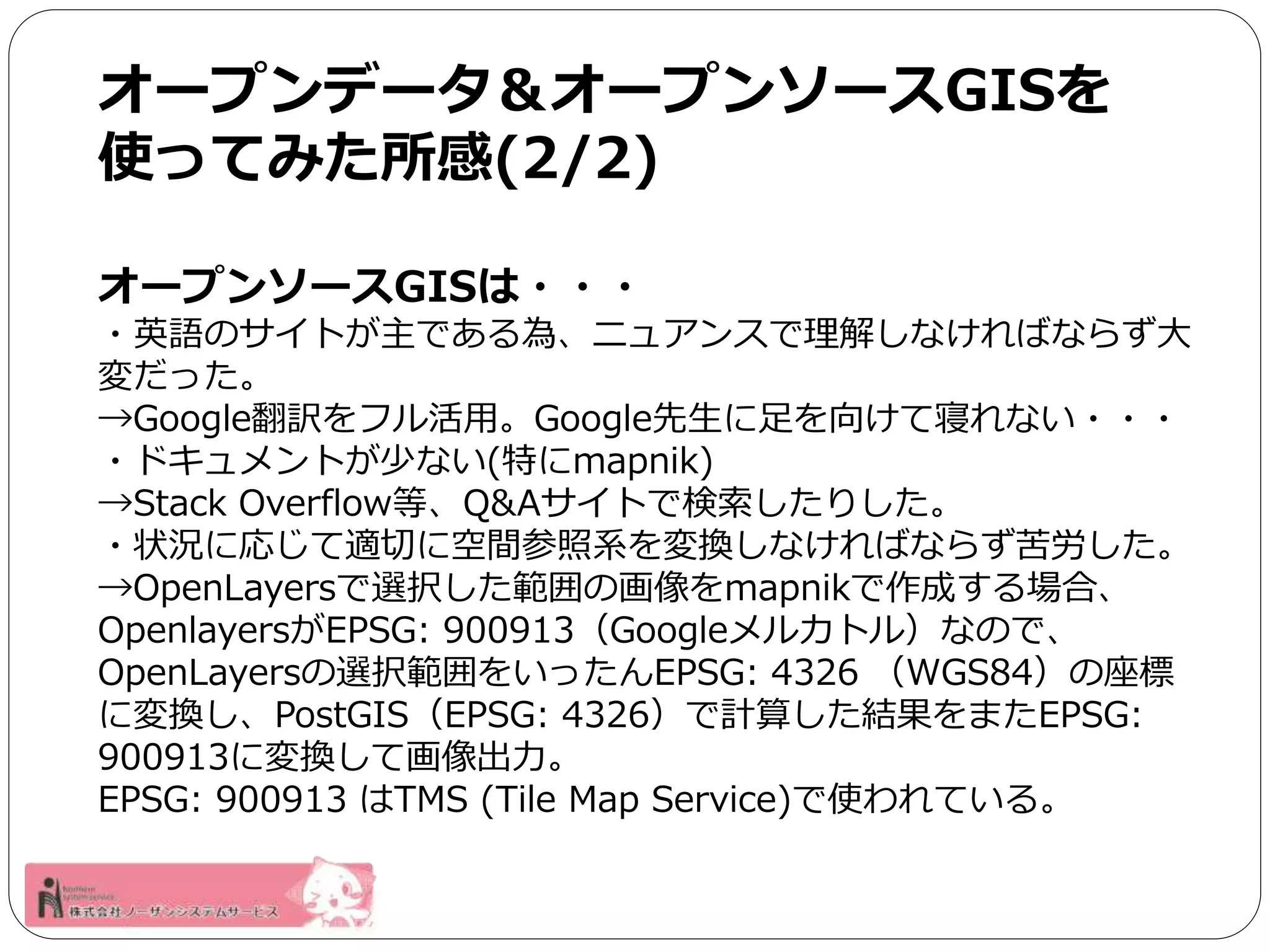 オープンデータ＆オープンソースGISを 
使ってみた所感(2/2) 
オープンソースGISは・・・ 
・英語のサイトが主である為、ニュアンスで理解しなければならず大 
変だった。 
→Google翻訳をフル活用。Google先生に足を向けて寝れない・・・ 
・ドキュメントが少ない(特にmapnik) 
→Stack Overflow等、Q&Aサイトで検索したりした。 
・状況に応じて適切に空間参照系を変換しなければならず苦労した。 
→OpenLayersで選択した範囲の画像をmapnikで作成する場合、 
OpenlayersがEPSG: 900913（Googleメルカトル）なので、 
OpenLayersの選択範囲をいったんEPSG: 4326 （WGS84）の座標 
に変換し、PostGIS（EPSG: 4326）で計算した結果をまたEPSG: 
900913に変換して画像出力。 
EPSG: 900913 はTMS (Tile Map Service)で使われている。 
 