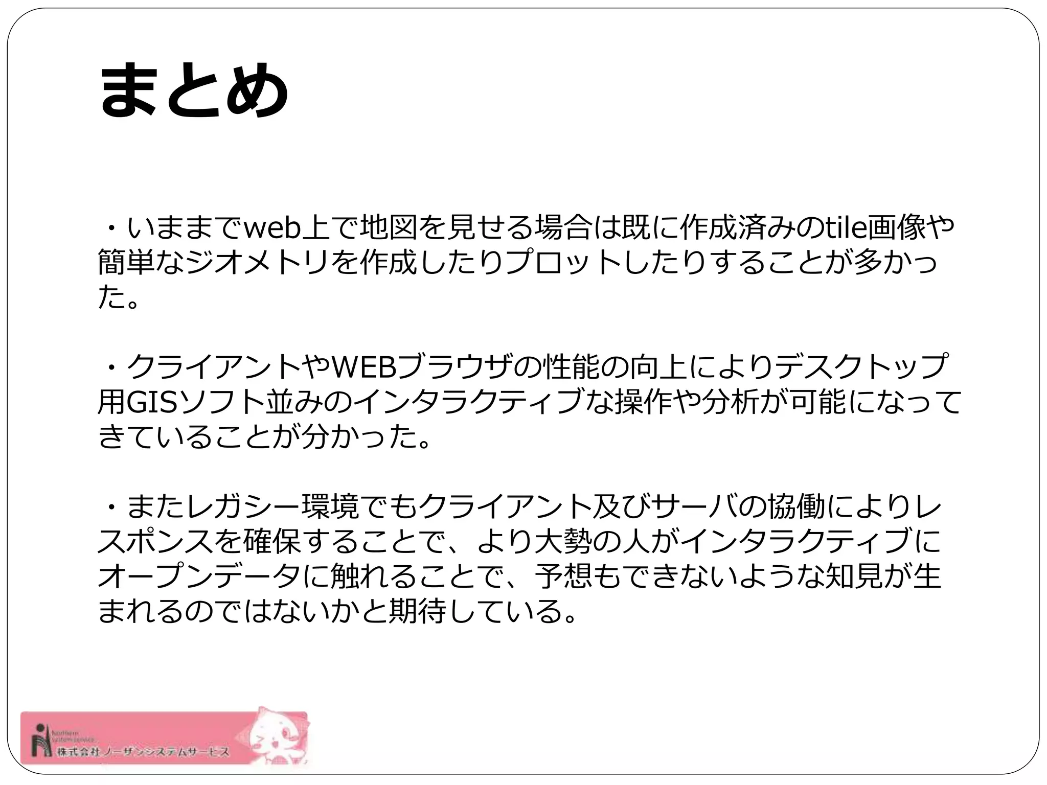 まとめ 
・いままでweb上で地図を見せる場合は既に作成済みのtile画像や 
簡単なジオメトリを作成したりプロットしたりすることが多かっ 
た。 
・クライアントやWEBブラウザの性能の向上によりデスクトップ 
用GISソフト並みのインタラクティブな操作や分析が可能になって 
きていることが分かった。 
・またレガシー環境でもクライアント及びサーバの協働によりレ 
スポンスを確保することで、より大勢の人がインタラクティブに 
オープンデータに触れることで、予想もできないような知見が生 
まれるのではないかと期待している。 
 
