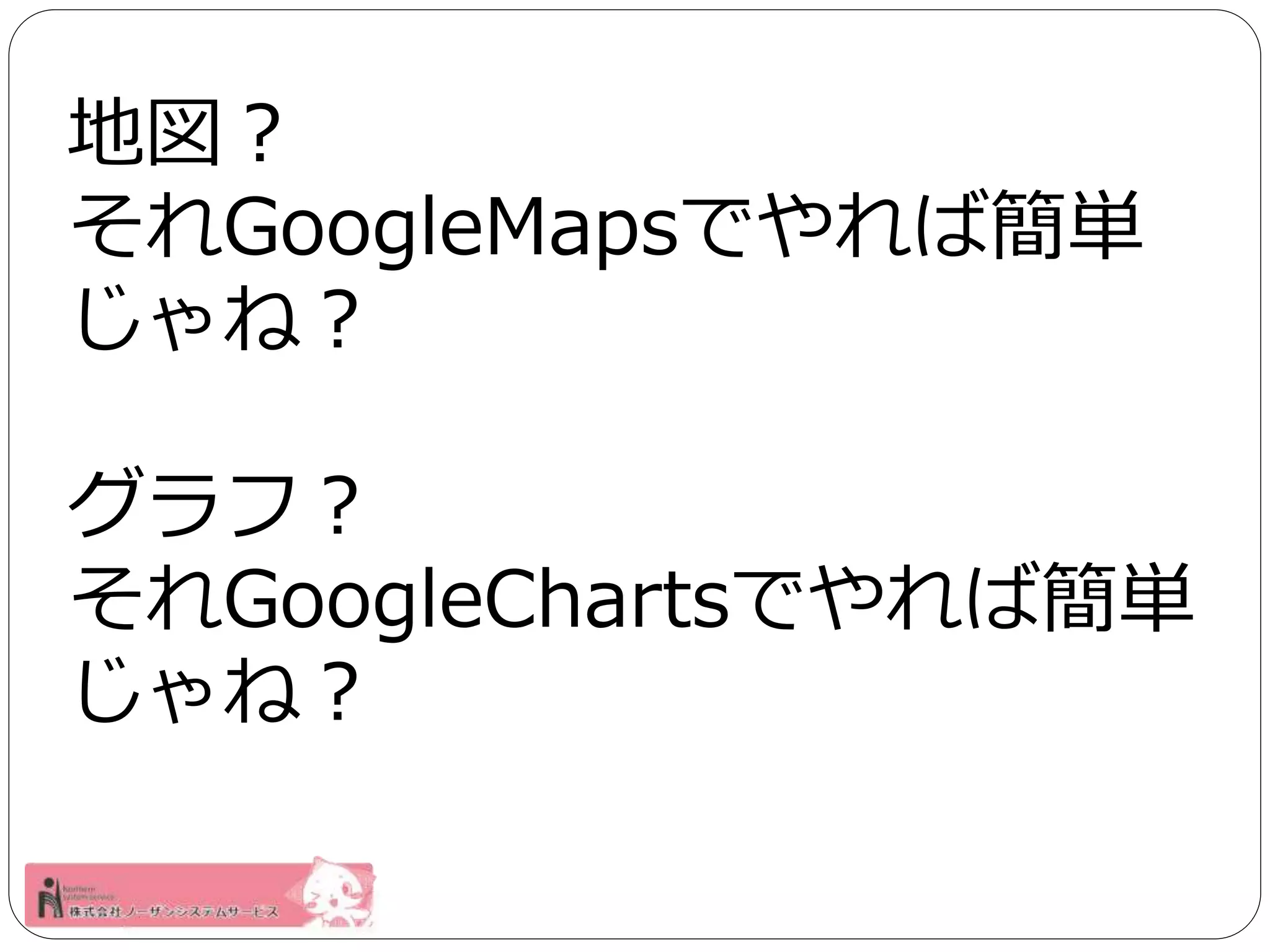 地図？ 
それGoogleMapsでやれば簡単 
じゃね？ 
グラフ？ 
それGoogleChartsでやれば簡単 
じゃね？ 
 