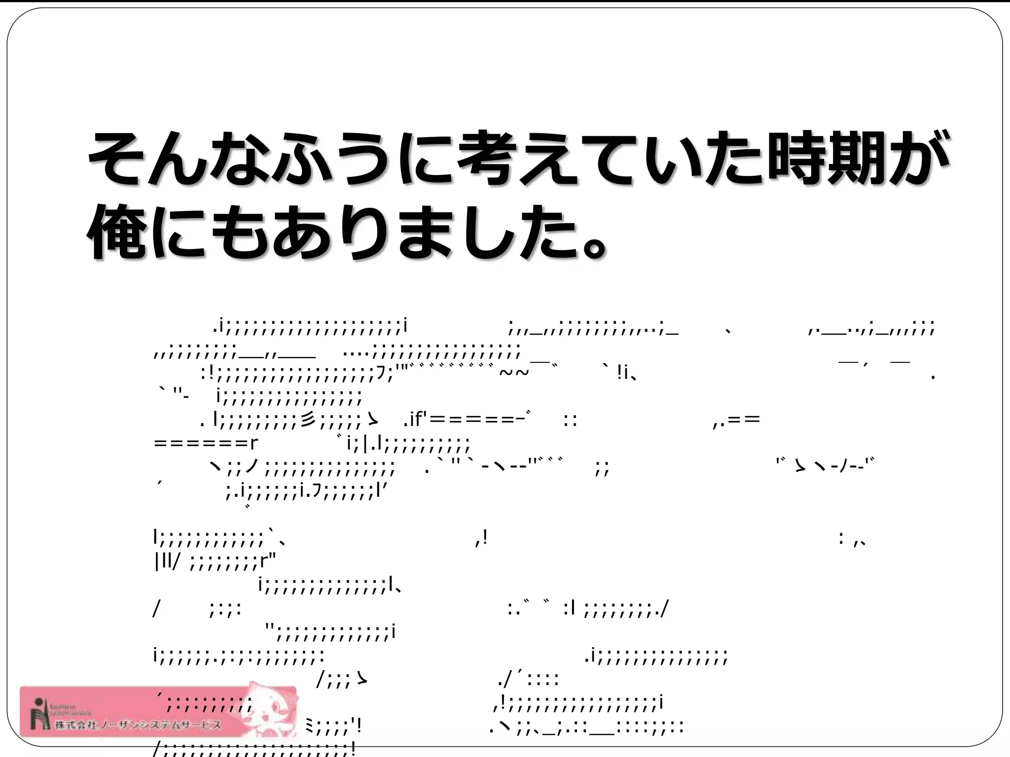 そんなふうに考えていた時期が 
俺にもありました。 
.i;;;;;;;;;;;;;;;;;;;;i ;,,_,,;;;;;;;;,,..;_ ､,.__..,;_,,,;;; 
,,;;;;;;;;__,,___ ....;;;;;;;;;;;;;;;;; 
:!;;;;;;;;;;;;;;;;;;ﾌ;'"ﾞﾞﾞﾞﾞﾞﾞﾞﾞ~~￣゛ ｀!i、￣´ ￣. 
｀''‐ i;;;;;;;;;;;;;;;; 
. l;;;;;;;;;彡;;;;;ゝ.if'＝=＝==ｰﾞ:: ,.=＝ 
======r ﾞi;|.l;;;;;;;;;; 
ヽ;;ノ;;;;;;;;;;;;;;; .｀''｀-ヽ--''ﾞﾞﾞ;; 'ﾞゝヽ-ﾉ-‐'ﾞ 
´ ;.i;;;;;;i.ﾌ;;;;;;l′ 
ﾞ 
l;;;;;;;;;;;;`、,! : ,､ 
|ll/ ;;;;;;;;r" 
i;;;;;;;;;;;;;;l、 
/ ;:;: :.゛゛:l ;;;;;;;;./ 
'';;;;;;;;;;;;;i 
i;;;;;;.;:;:;;;;;;;: .i;;;;;;;;;;;;;;; 
/;;;ゝ./´:::: 
´;:;:;;;;;; ,!;;;;;;;;;;;;;;;;;i 
ﾐ;;;;'! .ヽ;;､_;.::__::::;;:: 
/;;;;;;;;;;;;;;;;;;;;;! 
 