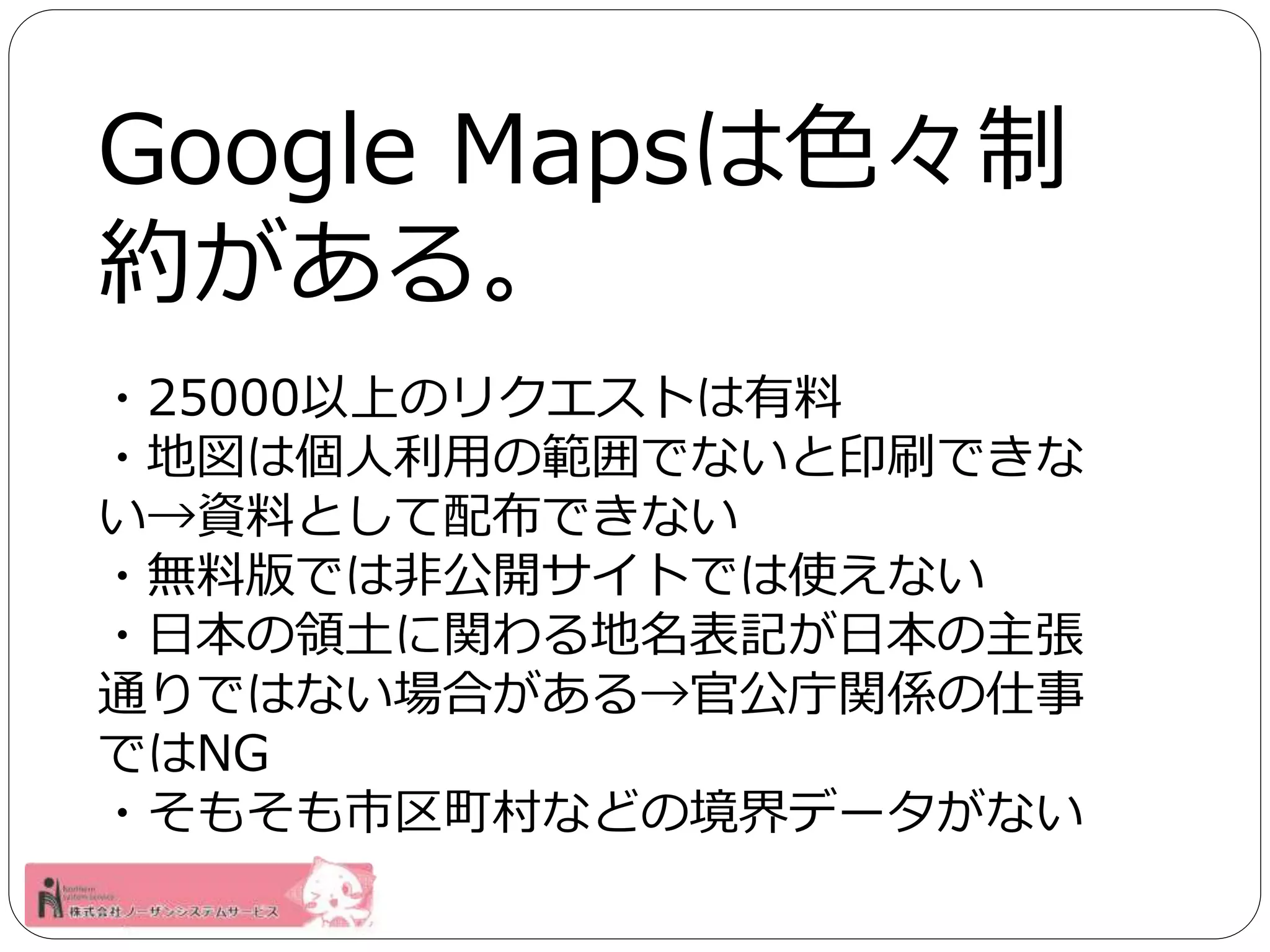 Google Mapsは色々制 
約がある。 
・25000以上のリクエストは有料 
・地図は個人利用の範囲でないと印刷できな 
い→資料として配布できない 
・無料版では非公開サイトでは使えない 
・日本の領土に関わる地名表記が日本の主張 
通りではない場合がある→官公庁関係の仕事 
ではNG 
・そもそも市区町村などの境界データがない 
 