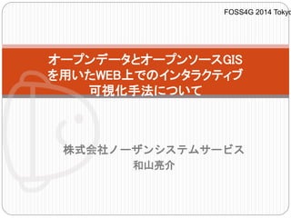 オープンデータとオープンソースGIS 
を用いたWEB上でのインタラクティブ 
可視化手法について 
株式会社ノーザンシステムサービス 
和山亮介 
FOSS4G 2014 Tokyo 
 