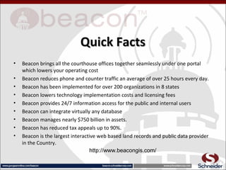 Quick FactsQuick Facts
• Beacon brings all the courthouse offices together seamlessly under one portal
which lowers your operating cost
• Beacon reduces phone and counter traffic an average of over 25 hours every day.
• Beacon has been implemented for over 200 organizations in 8 states
• Beacon lowers technology implementation costs and licensing fees
• Beacon provides 24/7 information access for the public and internal users
• Beacon can integrate virtually any database
• Beacon manages nearly $750 billion in assets.
• Beacon has reduced tax appeals up to 90%.
• Beacon is the largest interactive web based land records and public data provider
in the Country.
http://www.beacongis.com/
 
