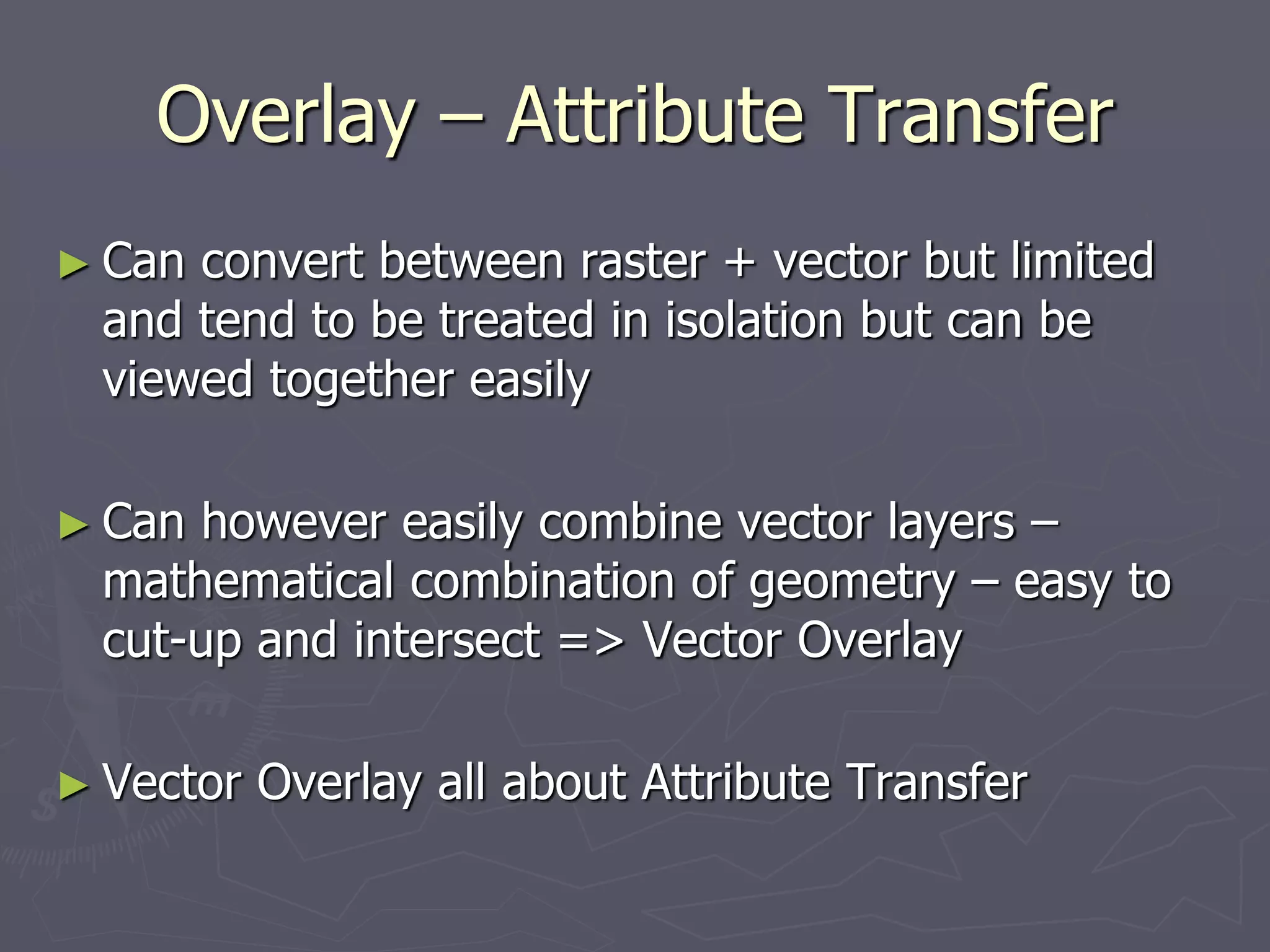 Overlay – Attribute Transfer
► Can convert between raster + vector but limited
and tend to be treated in isolation but can be
viewed together easily
► Can however easily combine vector layers –
mathematical combination of geometry – easy to
cut-up and intersect => Vector Overlay
► Vector Overlay all about Attribute Transfer
 
