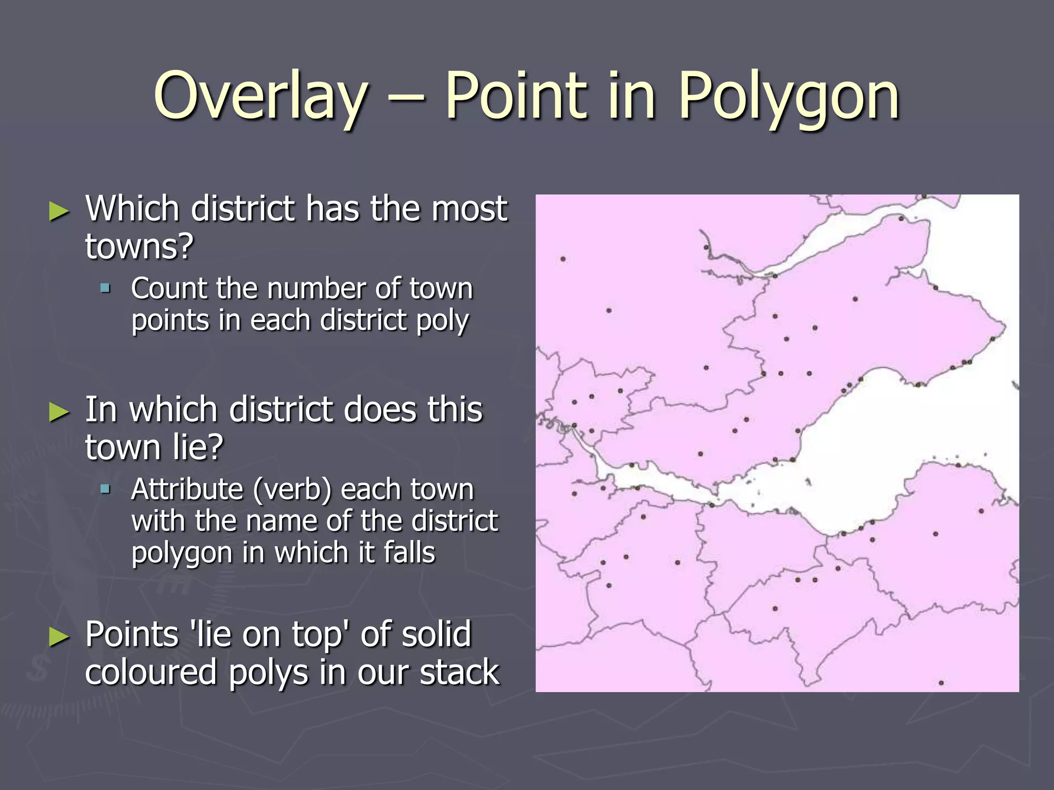 Overlay – Point in Polygon
► Which district has the most
towns?
 Count the number of town
points in each district poly
► In which district does this
town lie?
 Attribute (verb) each town
with the name of the district
polygon in which it falls
► Points 'lie on top' of solid
coloured polys in our stack
 