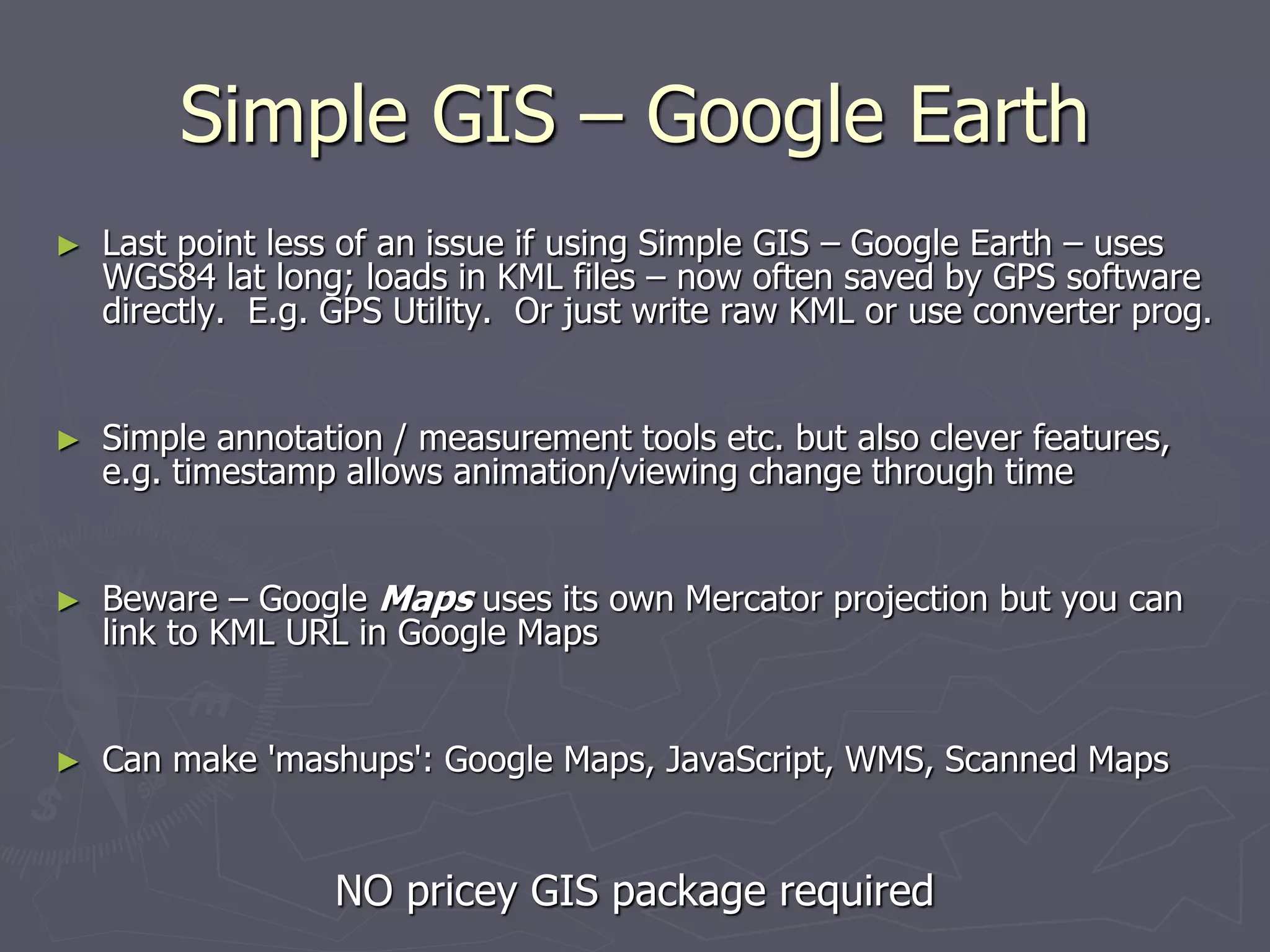 Simple GIS – Google Earth
► Last point less of an issue if using Simple GIS – Google Earth – uses
WGS84 lat long; loads in KML files – now often saved by GPS software
directly. E.g. GPS Utility. Or just write raw KML or use converter prog.
► Simple annotation / measurement tools etc. but also clever features,
e.g. timestamp allows animation/viewing change through time
► Beware – Google Maps uses its own Mercator projection but you can
link to KML URL in Google Maps
► Can make 'mashups': Google Maps, JavaScript, WMS, Scanned Maps
NO pricey GIS package required
 