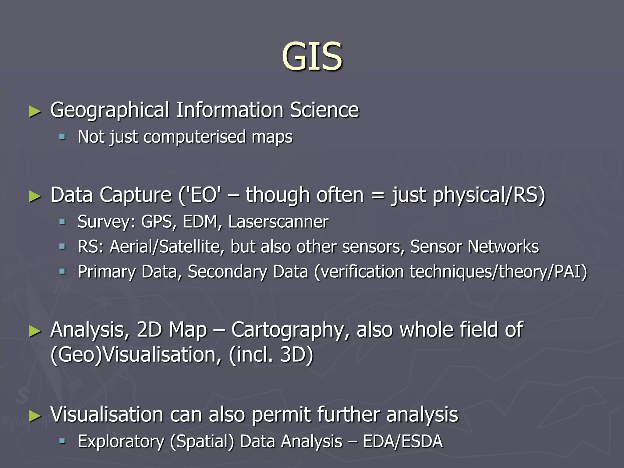 GIS
► Geographical Information Science
 Not just computerised maps
► Data Capture ('EO' – though often = just physical/RS)
 Survey: GPS, EDM, Laserscanner
 RS: Aerial/Satellite, but also other sensors, Sensor Networks
 Primary Data, Secondary Data (verification techniques/theory/PAI)
► Analysis, 2D Map – Cartography, also whole field of
(Geo)Visualisation, (incl. 3D)
► Visualisation can also permit further analysis
 Exploratory (Spatial) Data Analysis – EDA/ESDA
 