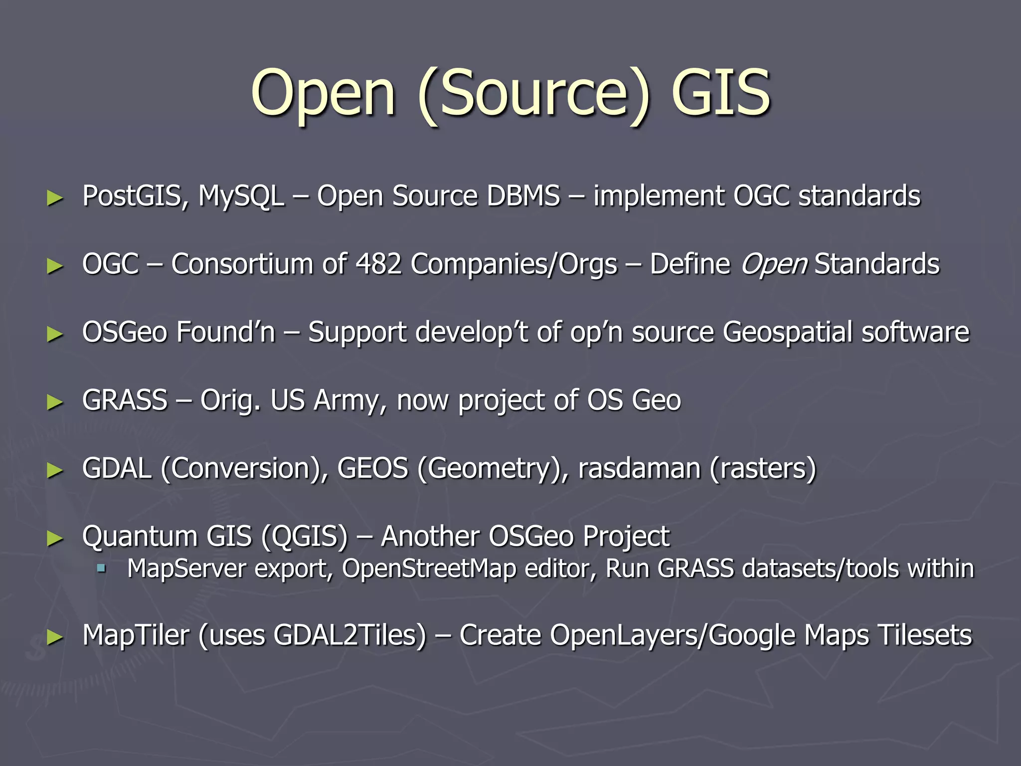 Open (Source) GIS
► PostGIS, MySQL – Open Source DBMS – implement OGC standards
► OGC – Consortium of 482 Companies/Orgs – Define Open Standards
► OSGeo Found’n – Support develop’t of op’n source Geospatial software
► GRASS – Orig. US Army, now project of OS Geo
► GDAL (Conversion), GEOS (Geometry), rasdaman (rasters)
► Quantum GIS (QGIS) – Another OSGeo Project
 MapServer export, OpenStreetMap editor, Run GRASS datasets/tools within
► MapTiler (uses GDAL2Tiles) – Create OpenLayers/Google Maps Tilesets
 