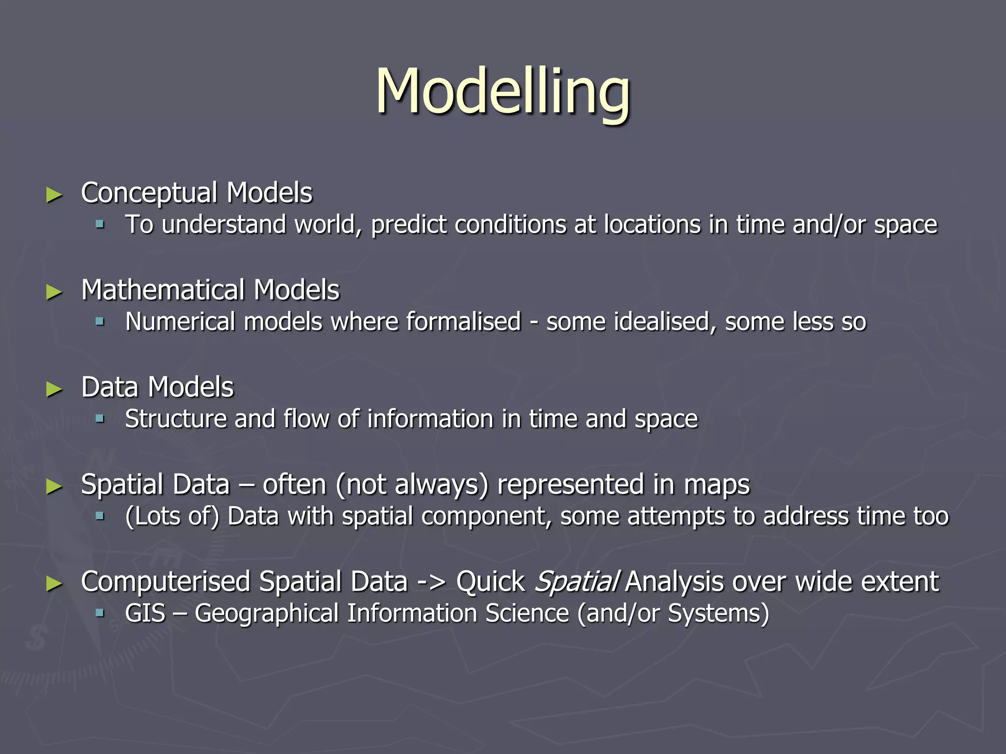 Modelling
► Conceptual Models
 To understand world, predict conditions at locations in time and/or space
► Mathematical Models
 Numerical models where formalised - some idealised, some less so
► Data Models
 Structure and flow of information in time and space
► Spatial Data – often (not always) represented in maps
 (Lots of) Data with spatial component, some attempts to address time too
► Computerised Spatial Data -> Quick Spatial Analysis over wide extent
 GIS – Geographical Information Science (and/or Systems)
 