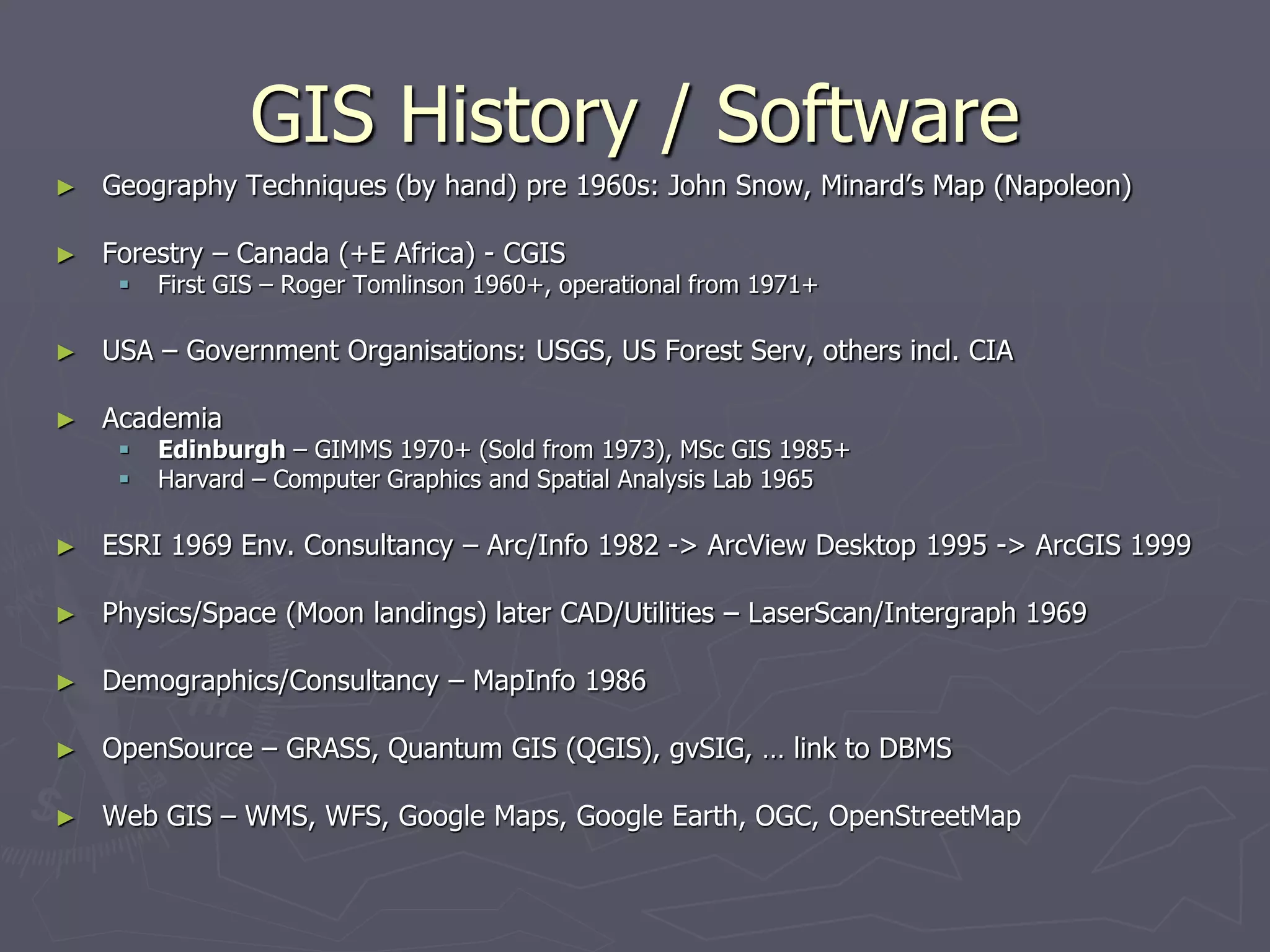 GIS History / Software
► Geography Techniques (by hand) pre 1960s: John Snow, Minard’s Map (Napoleon)
► Forestry – Canada (+E Africa) - CGIS
 First GIS – Roger Tomlinson 1960+, operational from 1971+
► USA – Government Organisations: USGS, US Forest Serv, others incl. CIA
► Academia
 Edinburgh – GIMMS 1970+ (Sold from 1973), MSc GIS 1985+
 Harvard – Computer Graphics and Spatial Analysis Lab 1965
► ESRI 1969 Env. Consultancy – Arc/Info 1982 -> ArcView Desktop 1995 -> ArcGIS 1999
► Physics/Space (Moon landings) later CAD/Utilities – LaserScan/Intergraph 1969
► Demographics/Consultancy – MapInfo 1986
► OpenSource – GRASS, Quantum GIS (QGIS), gvSIG, … link to DBMS
► Web GIS – WMS, WFS, Google Maps, Google Earth, OGC, OpenStreetMap
 