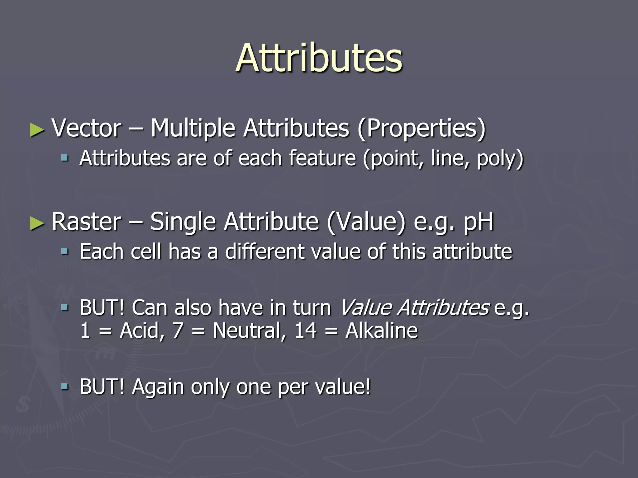 Attributes
► Vector – Multiple Attributes (Properties)
 Attributes are of each feature (point, line, poly)
► Raster – Single Attribute (Value) e.g. pH
 Each cell has a different value of this attribute
 BUT! Can also have in turn Value Attributes e.g.
1 = Acid, 7 = Neutral, 14 = Alkaline
 BUT! Again only one per value!
 
