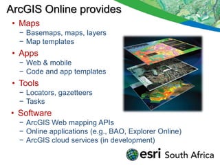 ArcGIS Online provides
 • Maps
  − Basemaps, maps, layers
  − Map templates
 • Apps
  − Web & mobile
  − Code and app templates
 • Tools
  − Locators, gazetteers
  − Tasks
• Software
  − ArcGIS Web mapping APIs
  − Online applications (e.g., BAO, Explorer Online)
  − ArcGIS cloud services (in development)
 