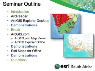 Seminar Outline
 •   Introduction
 •   ArcReader
 •   ArcGIS Explorer Desktop
 •   Demonstrations
 •   Break
 •   ArcGIS.com
     o ArcGIS.com Map Viewer
     o ArcGIS Explorer Online
 •   Demonstrations
 •   Esri Maps for Office
 •   Demonstrations
 •   Questions
 