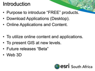 Introduction
• Purpose to introduce “FREE” products.
• Download Applications (Desktop).
• Online Applications and Content.

•   To utilize online content and applications.
•   To present GIS at new levels.
•   Future releases “Beta”
•   Web 3D
 
