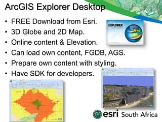 ArcGIS Explorer Desktop
•   FREE Download from Esri.
•   3D Globe and 2D Map.
•   Online content & Elevation.
•   Can load own content, FGDB, AGS.
•   Prepare own content with styling.
•   Have SDK for developers.
 