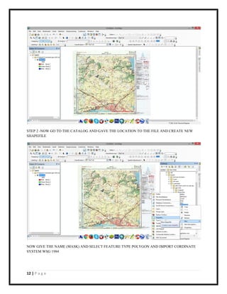 12 | P a g e
STEP 2 -NOW GO TO THE CATALOG AND GAVE THE LOCATION TO THE FILE AND CREATE NEW
SHAPEFILE
NOW GIVE THE NAME (MASK) AND SELECT FEATURE TYPE POLYGON AND IMPORT CORDINATE
SYSTEM WSG 1984
 