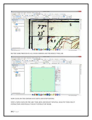 14 | P a g e
DO THE SAME PROCESS IN ALL FOUR CORNER AND THE RESULT WILL BE
NOW CLICK ON THE EDITOR SAVE EDITS AND STOP EDITING
STEP 4- NOW CLICK ON THE ARC TOOL BOX AND SELECT SPATIAL ANALYST TOOL SELCT
EXTRACTION AND FINALLY SELECT EXTRACT BY MASK
 